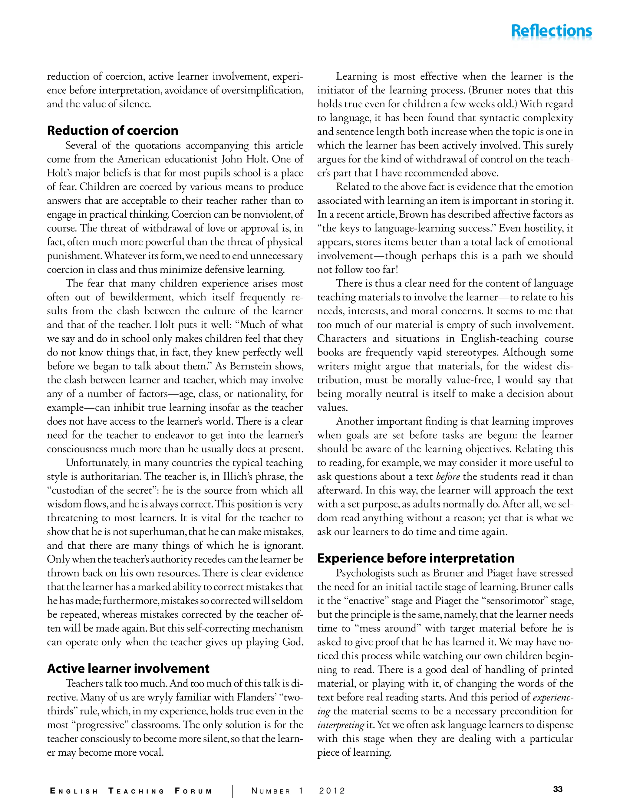 33E n g l i s h T e a c h i n g F o r u m | N u m b e r 1 2 0 1 2
reduc­tion of coercion, active learner involvement, experi-
ence be­fore interpretation, avoidance of oversimplification,
and the value of silence.
Reduction of coercion
Several of the quotations accompanying this article
come from the American educationist John Holt. One of
Holt’s major beliefs is that for most pupils school is a place
of fear. Children are coerced by various means to produce
answers that are acceptable to their teacher rather than to
engage in practical thinking.Coercion can be nonviolent,of
course. The threat of withdrawal of love or approval is, in
fact, often much more powerful than the threat of physical
punish­ment.Whatever its form,we need to end unnecessary
coer­cion in class and thus minimize defensive learning.
The fear that many children experience arises most
often out of bewilderment, which itself frequently re-
sults from the clash between the culture of the learner
and that of the teacher. Holt puts it well: “Much of what
we say and do in school only makes children feel that they
do not know things that, in fact, they knew perfectly well
before we began to talk about them.” As Bernstein shows,
the clash be­tween learner and teacher, which may involve
any of a number of factors—age, class, or nationality, for
example—can inhibit true learning insofar as the teacher
does not have access to the learner’s world. There is a clear
need for the teacher to endeavor to get into the learner’s
conscious­ness much more than he usually does at present.
Unfortunately, in many countries the typical teaching
style is authoritarian. The teacher is, in Illich’s phrase, the
“custodian of the secret”: he is the source from which all
wisdom flows,and he is always correct.This position is very
threatening to most learners. It is vital for the teacher to
show that he is not superhuman,that he can make mis­takes,
and that there are many things of which he is igno­rant.
Onlywhentheteacher’sauthorityrecedescanthelearnerbe
thrown back on his own resources. There is clear evidence
thatthelearnerhasamarkedabilitytocorrectmis­takesthat
hehasmade;furthermore,mistakessocorrectedwillseldom
be repeated, whereas mistakes corrected by the teacher of-
ten will be made again. But this self-correcting mechanism
can operate only when the teacher gives up playing God.
Active learner involvement
Teachers talk too much.And too much of this talk is di­
rective. Many of us are wryly familiar with Flanders’ “two-
thirds”rule,which,in my experience,holds true even in the
most “progressive” classrooms. The only solution is for the
teacher consciously to become more silent,so that the learn-
er may become more vocal.
Learning is most effective when the learner is the
initiator of the learning process. (Bruner notes that this
holds true even for children a few weeks old.) With regard
to language, it has been found that syntactic complexity
and sentence length both increase when the topic is one in
which the learner has been actively involved. This surely
argues for the kind of withdrawal of control on the teach-
er’s part that I have recommended above.
Related to the above fact is evidence that the emotion
as­sociated with learning an item is important in storing it.
In a recent article,Brown has described affective factors as
“the keys to language-learning success.’’ Even hostility, it
appears, stores items better than a total lack of emotional
in­volvement—though perhaps this is a path we should
not follow too far!
There is thus a clear need for the content of language­
teaching materials to involve the learner—to relate to his
needs, interests, and moral concerns. It seems to me that
too much of our material is empty of such involvement.
Characters and situations in English-teaching course
books are fre­quently vapid stereotypes. Although some
writers might argue that materials, for the widest dis-
tribution, must be morally value-free, I would say that
being morally neutral is itself to make a decision about
values.
Another important finding is that learning improves
when goals are set before tasks are begun: the learner
should be aware of the learning objectives. Relating this
to reading, for example, we may consider it more useful to
ask questions about a text before the students read it than
afterward. In this way, the learner will approach the text
with a set purpose, as adults normally do. After all, we sel-
dom read anything without a reason; yet that is what we
ask our learners to do time and time again.
Experience before interpretation
Psychologists such as Bruner and Piaget have stressed
the need for an initial tactile stage of learning. Bruner calls
it the “enactive” stage and Piaget the “sensorimotor” stage,
but the principle is the same,namely,that the learner needs
time to “mess around” with target material before he is
asked to give proof that he has learned it. We may have no-
ticed this process while watching our own children begin-
ning to read. There is a good deal of handling of printed
material, or playing with it, of changing the words of the
text before real reading starts. And this period of experienc-
ing the material seems to be a necessary precondition for
interpreting it.Yet we often ask language learners to dispense
with this stage when they are dealing with a particular
piece of learning.
 