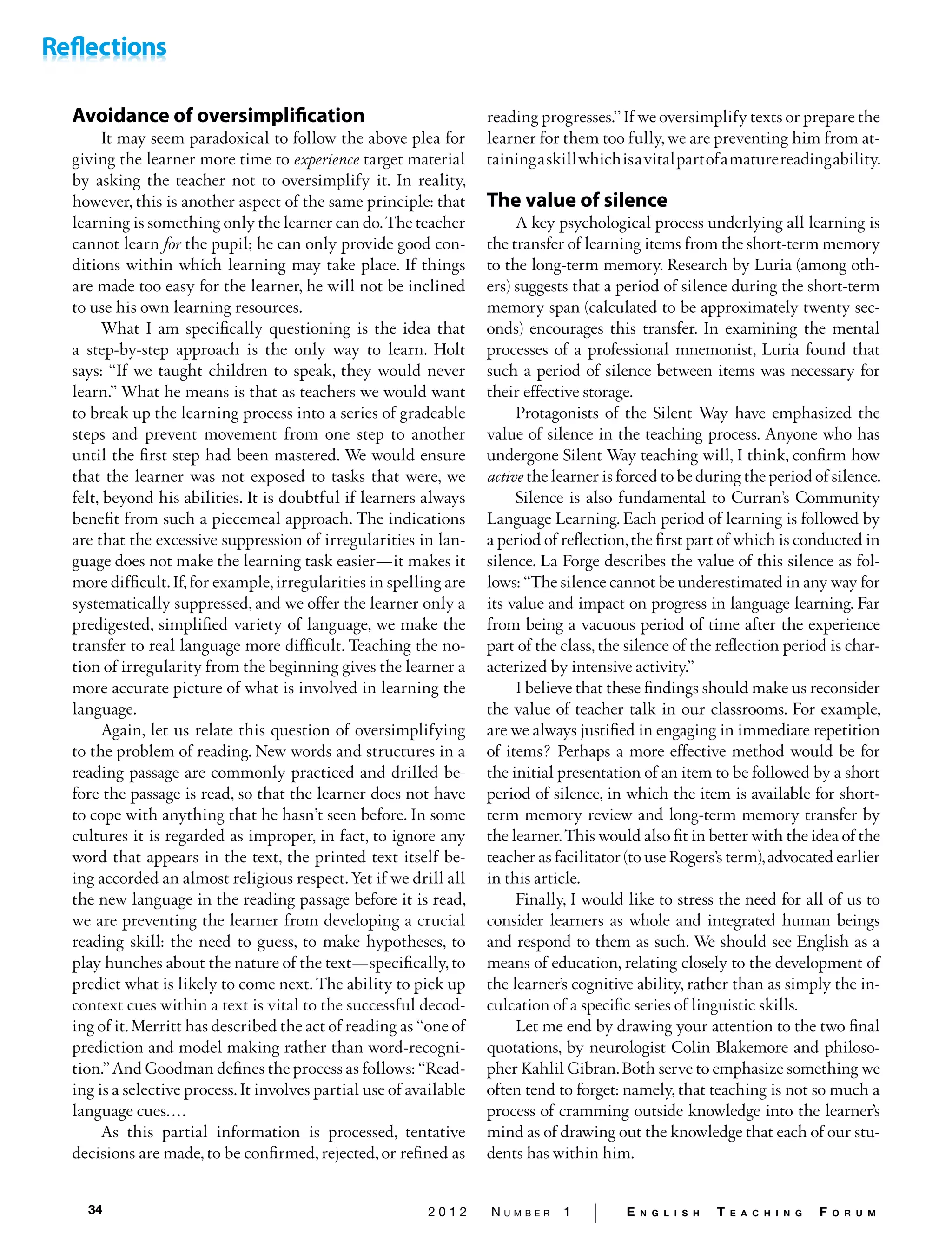 34 2 0 1 2 N u m b e r 1 | E n g l i s h T e a c h i n g F o r u m
Avoidance of oversimplification
It may seem paradoxical to follow the above plea for
giving the learner more time to experience target material
by asking the teacher not to oversimplify it. In reality,
however, this is another aspect of the same principle: that
learning is something only the learner can do.The teacher
cannot learn for the pupil; he can only provide good con-
ditions within which learning may take place. If things
are made too easy for the learner, he will not be inclined
to use his own learning resources.
What I am specifically questioning is the idea that
a step-by-step approach is the only way to learn. Holt
says: “If we taught children to speak, they would never
learn.” What he means is that as teachers we would want
to break up the learning process into a series of gradeable
steps and prevent movement from one step to another
until the first step had been mastered. We would ensure
that the learner was not exposed to tasks that were, we
felt, beyond his abilities. It is doubtful if learners always
benefit from such a piecemeal approach. The indications
are that the excessive suppression of irregularities in lan-
guage does not make the learning task easier—it makes it
more difficult.If,for example,irregularities in spelling are
systematically suppressed, and we offer the learner only a
predigested, simplified variety of language, we make the
transfer to real language more difficult. Teaching the no-
tion of irregularity from the beginning gives the learner a
more accurate picture of what is involved in learning the
language.
Again, let us relate this question of oversimplifying
to the problem of reading. New words and structures in a
reading passage are commonly practiced and drilled be-
fore the passage is read, so that the learner does not have
to cope with anything that he hasn’t seen before. In some
cultures it is regarded as improper, in fact, to ignore any
word that ap­pears in the text, the printed text itself be-
ing accorded an almost religious respect. Yet if we drill all
the new language in the reading passage before it is read,
we are preventing the learner from developing a crucial
reading skill: the need to guess, to make hypotheses, to
play hunches about the nature of the text—specifically, to
predict what is likely to come next. The ability to pick up
context cues within a text is vital to the successful decod-
ing of it.Merritt has de­scribed the act of reading as “one of
prediction and model­making rather than word-recogni-
tion.”And Goodman defines the process as follows: “Read-
ing is a selective process.It involves partial use of available
language cues.…
As this partial information is processed, tentative
deci­sions are made, to be confirmed, rejected, or refined as
reading progresses.’’If we oversimplify texts or prepare the
learner for them too fully, we are preventing him from at­
tainingaskillwhichisavitalpartofamaturereadingability.
The value of silence
A key psychological process underlying all learning is
the transfer of learning items from the short-term memory
to the long-term memory. Research by Luria (among oth-
ers) suggests that a period of silence during the short-term
memory span (calculated to be approximately twenty sec-
onds) encourages this transfer. In examining the mental
processes of a professional mnemonist, Luria found that
such a period of silence between items was necessary for
their effective storage.
Protagonists of the Silent Way have emphasized the
value of silence in the teaching process. Anyone who has
undergone Silent Way teaching will, I think, confirm how
active the learner is forced to be during the period of silence.
Silence is also fundamental to Curran’s Community
Language Learning. Each period of learning is followed by
a period of reflection,the first part of which is conducted in
silence. La Forge describes the value of this silence as fol-
lows: “The silence cannot be underestimated in any way for
its value and impact on progress in language learning. Far
from being a vacuous period of time after the experience
part of the class, the silence of the reflection period is char-
acterized by intensive activity.”
I believe that these findings should make us reconsider
the value of teacher talk in our classrooms. For example,
are we always justified in engaging in immediate repetition
of items? Perhaps a more effective method would be for
the initial presentation of an item to be followed by a short
period of silence, in which the item is available for short-
term memory review and long-term memory transfer by
the learner.This would also fit in better with the idea of the
teacher as facilitator (to use Rogers’s term),advocated earlier
in this article.
Finally, I would like to stress the need for all of us to
consider learners as whole and integrated human beings
and respond to them as such. We should see English as a
means of education, relating closely to the development of
the learner’s cognitive ability, rather than as simply the in-
culcation of a specific series of linguistic skills.
Let me end by drawing your attention to the two final
quotations, by neurologist Colin Blakemore and philoso-
pher Kahlil Gibran.Both serve to emphasize something we
often tend to forget: namely, that teaching is not so much a
process of cramming outside knowledge into the learner’s
mind as of drawing out the knowledge that each of our stu-
dents has within him.
 