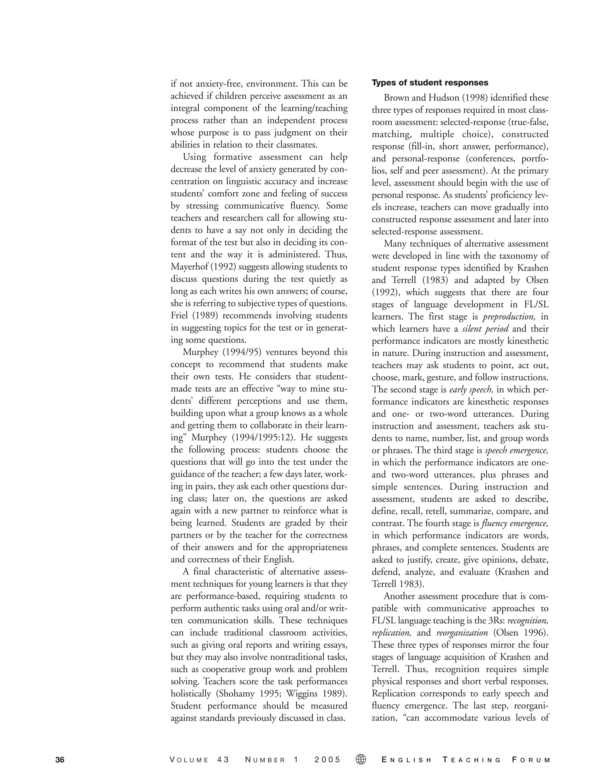 if not anxiety-free, environment. This can be
achieved if children perceive assessment as an
integral component of the learning/teaching
process rather than an independent process
whose purpose is to pass judgment on their
abilities in relation to their classmates.
Using formative assessment can help
decrease the level of anxiety generated by con-
centration on linguistic accuracy and increase
students’ comfort zone and feeling of success
by stressing communicative fluency. Some
teachers and researchers call for allowing stu-
dents to have a say not only in deciding the
format of the test but also in deciding its con-
tent and the way it is administered. Thus,
Mayerhof (1992) suggests allowing students to
discuss questions during the test quietly as
long as each writes his own answers; of course,
she is referring to subjective types of questions.
Friel (1989) recommends involving students
in suggesting topics for the test or in generat-
ing some questions.
Murphey (1994/95) ventures beyond this
concept to recommend that students make
their own tests. He considers that student-
made tests are an effective “way to mine stu-
dents’ different perceptions and use them,
building upon what a group knows as a whole
and getting them to collaborate in their learn-
ing” Murphey (1994/1995:12). He suggests
the following process: students choose the
questions that will go into the test under the
guidance of the teacher; a few days later, work-
ing in pairs, they ask each other questions dur-
ing class; later on, the questions are asked
again with a new partner to reinforce what is
being learned. Students are graded by their
partners or by the teacher for the correctness
of their answers and for the appropriateness
and correctness of their English.
A final characteristic of alternative assess-
ment techniques for young learners is that they
are performance-based, requiring students to
perform authentic tasks using oral and/or writ-
ten communication skills. These techniques
can include traditional classroom activities,
such as giving oral reports and writing essays,
but they may also involve nontraditional tasks,
such as cooperative group work and problem
solving. Teachers score the task performances
holistically (Shohamy 1995; Wiggins 1989).
Student performance should be measured
against standards previously discussed in class.
Types of student responses
Brown and Hudson (1998) identified these
three types of responses required in most class-
room assessment: selected-response (true-false,
matching, multiple choice), constructed
response (fill-in, short answer, performance),
and personal-response (conferences, portfo-
lios, self and peer assessment). At the primary
level, assessment should begin with the use of
personal response. As students’ proficiency lev-
els increase, teachers can move gradually into
constructed response assessment and later into
selected-response assessment.
Many techniques of alternative assessment
were developed in line with the taxonomy of
student response types identified by Krashen
and Terrell (1983) and adapted by Olsen
(1992), which suggests that there are four
stages of language development in FL/SL
learners. The first stage is preproduction, in
which learners have a silent period and their
performance indicators are mostly kinesthetic
in nature. During instruction and assessment,
teachers may ask students to point, act out,
choose, mark, gesture, and follow instructions.
The second stage is early speech, in which per-
formance indicators are kinesthetic responses
and one- or two-word utterances. During
instruction and assessment, teachers ask stu-
dents to name, number, list, and group words
or phrases. The third stage is speech emergence,
in which the performance indicators are one-
and two-word utterances, plus phrases and
simple sentences. During instruction and
assessment, students are asked to describe,
define, recall, retell, summarize, compare, and
contrast. The fourth stage is fluency emergence,
in which performance indicators are words,
phrases, and complete sentences. Students are
asked to justify, create, give opinions, debate,
defend, analyze, and evaluate (Krashen and
Terrell 1983).
Another assessment procedure that is com-
patible with communicative approaches to
FL/SL language teaching is the 3Rs: recognition,
replication, and reorganization (Olsen 1996).
These three types of responses mirror the four
stages of language acquisition of Krashen and
Terrell. Thus, recognition requires simple
physical responses and short verbal responses.
Replication corresponds to early speech and
fluency emergence. The last step, reorgani-
zation, “can accommodate various levels of
V O L U M E 4 3 N U M B E R 1 2 0 0 5 E N G L I S H T E A C H I N G F O R U M36
 