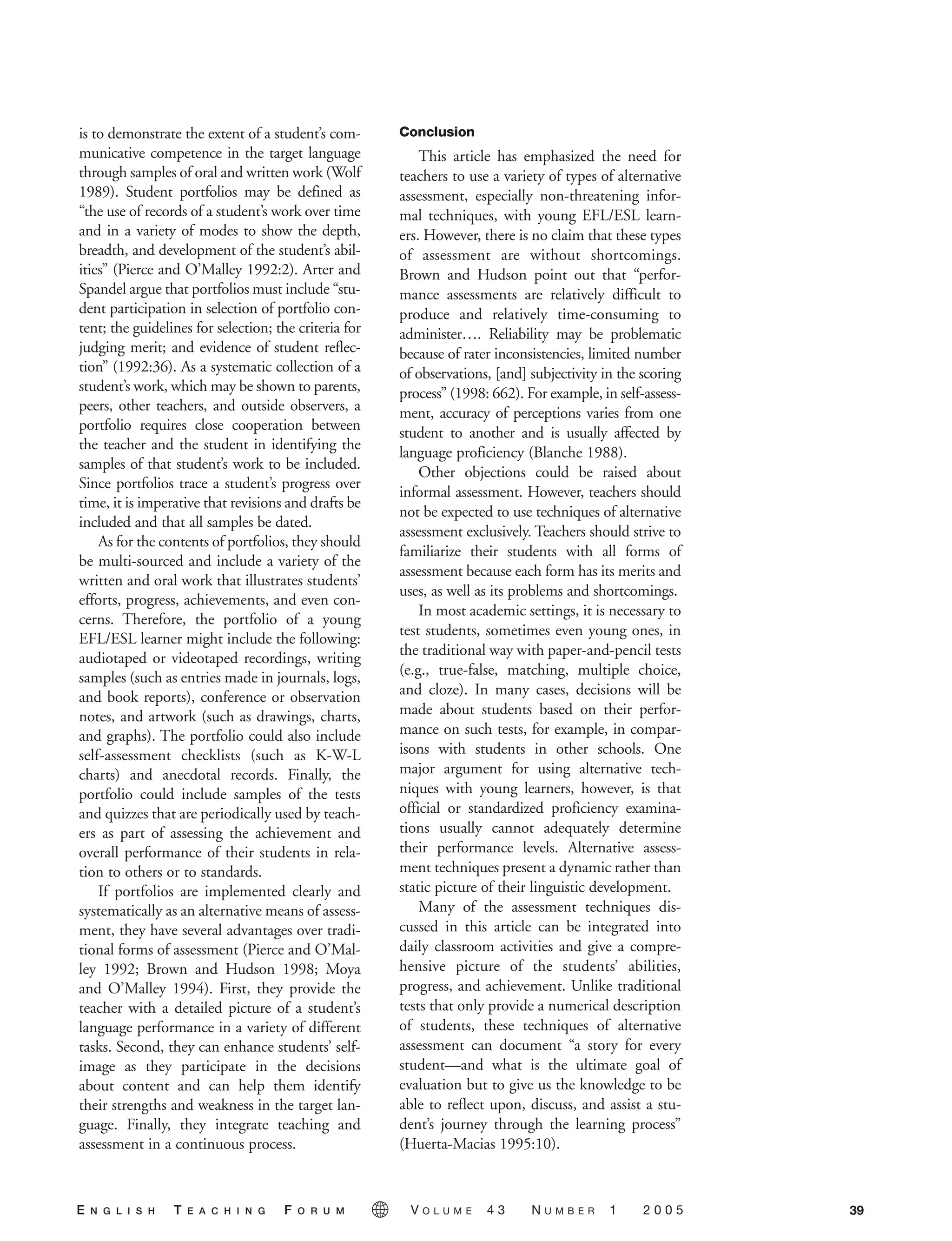 is to demonstrate the extent of a student’s com-
municative competence in the target language
through samples of oral and written work (Wolf
1989). Student portfolios may be defined as
“the use of records of a student’s work over time
and in a variety of modes to show the depth,
breadth, and development of the student’s abil-
ities” (Pierce and O’Malley 1992:2). Arter and
Spandel argue that portfolios must include “stu-
dent participation in selection of portfolio con-
tent; the guidelines for selection; the criteria for
judging merit; and evidence of student reflec-
tion” (1992:36). As a systematic collection of a
student’s work, which may be shown to parents,
peers, other teachers, and outside observers, a
portfolio requires close cooperation between
the teacher and the student in identifying the
samples of that student’s work to be included.
Since portfolios trace a student’s progress over
time, it is imperative that revisions and drafts be
included and that all samples be dated.
As for the contents of portfolios, they should
be multi-sourced and include a variety of the
written and oral work that illustrates students’
efforts, progress, achievements, and even con-
cerns. Therefore, the portfolio of a young
EFL/ESL learner might include the following:
audiotaped or videotaped recordings, writing
samples (such as entries made in journals, logs,
and book reports), conference or observation
notes, and artwork (such as drawings, charts,
and graphs). The portfolio could also include
self-assessment checklists (such as K-W-L
charts) and anecdotal records. Finally, the
portfolio could include samples of the tests
and quizzes that are periodically used by teach-
ers as part of assessing the achievement and
overall performance of their students in rela-
tion to others or to standards.
If portfolios are implemented clearly and
systematically as an alternative means of assess-
ment, they have several advantages over tradi-
tional forms of assessment (Pierce and O’Mal-
ley 1992; Brown and Hudson 1998; Moya
and O’Malley 1994). First, they provide the
teacher with a detailed picture of a student’s
language performance in a variety of different
tasks. Second, they can enhance students’ self-
image as they participate in the decisions
about content and can help them identify
their strengths and weakness in the target lan-
guage. Finally, they integrate teaching and
assessment in a continuous process.
Conclusion
This article has emphasized the need for
teachers to use a variety of types of alternative
assessment, especially non-threatening infor-
mal techniques, with young EFL/ESL learn-
ers. However, there is no claim that these types
of assessment are without shortcomings.
Brown and Hudson point out that “perfor-
mance assessments are relatively difficult to
produce and relatively time-consuming to
administer…. Reliability may be problematic
because of rater inconsistencies, limited number
of observations, [and] subjectivity in the scoring
process” (1998: 662). For example, in self-assess-
ment, accuracy of perceptions varies from one
student to another and is usually affected by
language proficiency (Blanche 1988).
Other objections could be raised about
informal assessment. However, teachers should
not be expected to use techniques of alternative
assessment exclusively. Teachers should strive to
familiarize their students with all forms of
assessment because each form has its merits and
uses, as well as its problems and shortcomings.
In most academic settings, it is necessary to
test students, sometimes even young ones, in
the traditional way with paper-and-pencil tests
(e.g., true-false, matching, multiple choice,
and cloze). In many cases, decisions will be
made about students based on their perfor-
mance on such tests, for example, in compar-
isons with students in other schools. One
major argument for using alternative tech-
niques with young learners, however, is that
official or standardized proficiency examina-
tions usually cannot adequately determine
their performance levels. Alternative assess-
ment techniques present a dynamic rather than
static picture of their linguistic development.
Many of the assessment techniques dis-
cussed in this article can be integrated into
daily classroom activities and give a compre-
hensive picture of the students’ abilities,
progress, and achievement. Unlike traditional
tests that only provide a numerical description
of students, these techniques of alternative
assessment can document “a story for every
student—and what is the ultimate goal of
evaluation but to give us the knowledge to be
able to reflect upon, discuss, and assist a stu-
dent’s journey through the learning process”
(Huerta-Macias 1995:10).
39E N G L I S H T E A C H I N G F O R U M V O L U M E 4 3 N U M B E R 1 2 0 0 5
 