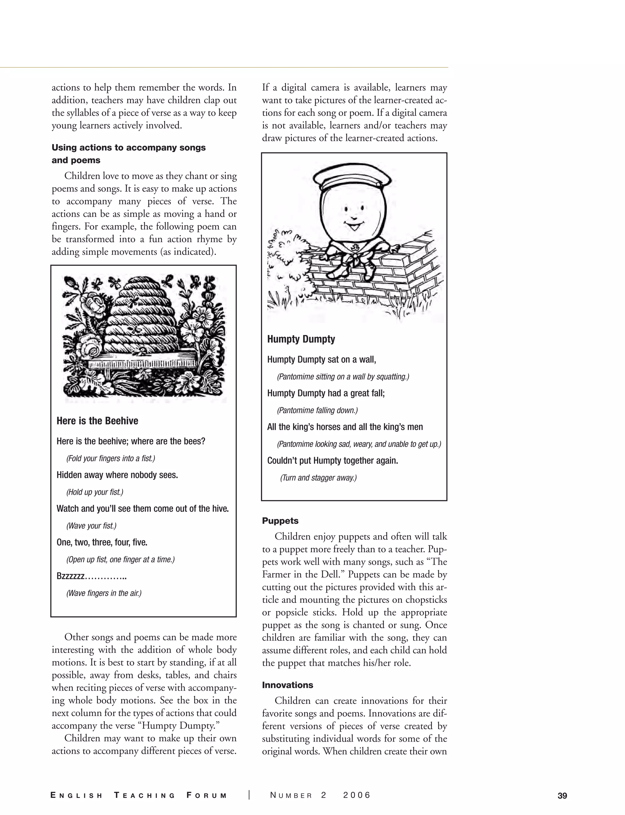 actions to help them remember the words. In
addition, teachers may have children clap out
the syllables of a piece of verse as a way to keep
young learners actively involved.
Using actions to accompany songs
and poems
Children love to move as they chant or sing
poems and songs. It is easy to make up actions
to accompany many pieces of verse. The
actions can be as simple as moving a hand or
fingers. For example, the following poem can
be transformed into a fun action rhyme by
adding simple movements (as indicated).
Other songs and poems can be made more
interesting with the addition of whole body
motions. It is best to start by standing, if at all
possible, away from desks, tables, and chairs
when reciting pieces of verse with accompany-
ing whole body motions. See the box in the
next column for the types of actions that could
accompany the verse “Humpty Dumpty.”
Children may want to make up their own
actions to accompany different pieces of verse.
If a digital camera is available, learners may
want to take pictures of the learner-created ac-
tions for each song or poem. If a digital camera
is not available, learners and/or teachers may
draw pictures of the learner-created actions.
Puppets
Children enjoy puppets and often will talk
to a puppet more freely than to a teacher. Pup-
pets work well with many songs, such as “The
Farmer in the Dell.” Puppets can be made by
cutting out the pictures provided with this ar-
ticle and mounting the pictures on chopsticks
or popsicle sticks. Hold up the appropriate
puppet as the song is chanted or sung. Once
children are familiar with the song, they can
assume different roles, and each child can hold
the puppet that matches his/her role.
Innovations
Children can create innovations for their
favorite songs and poems. Innovations are dif-
ferent versions of pieces of verse created by
substituting individual words for some of the
original words. When children create their own
39E N G L I S H T E A C H I N G F O R U M | N U M B E R 2 2 0 0 6
Here is the Beehive
Here is the beehive; where are the bees?
(Fold your fingers into a fist.)
Hidden away where nobody sees.
(Hold up your fist.)
Watch and you’ll see them come out of the hive.
(Wave your fist.)
One, two, three, four, five.
(Open up fist, one finger at a time.)
Bzzzzzz…………..
(Wave fingers in the air.)
Humpty Dumpty
Humpty Dumpty sat on a wall,
(Pantomime sitting on a wall by squatting.)
Humpty Dumpty had a great fall;
(Pantomime falling down.)
All the king’s horses and all the king’s men
(Pantomime looking sad, weary, and unable to get up.)
Couldn’t put Humpty together again.
(Turn and stagger away.)
06-0002 ETF_38_56 3/7/06 9:41 AM Page 39
 