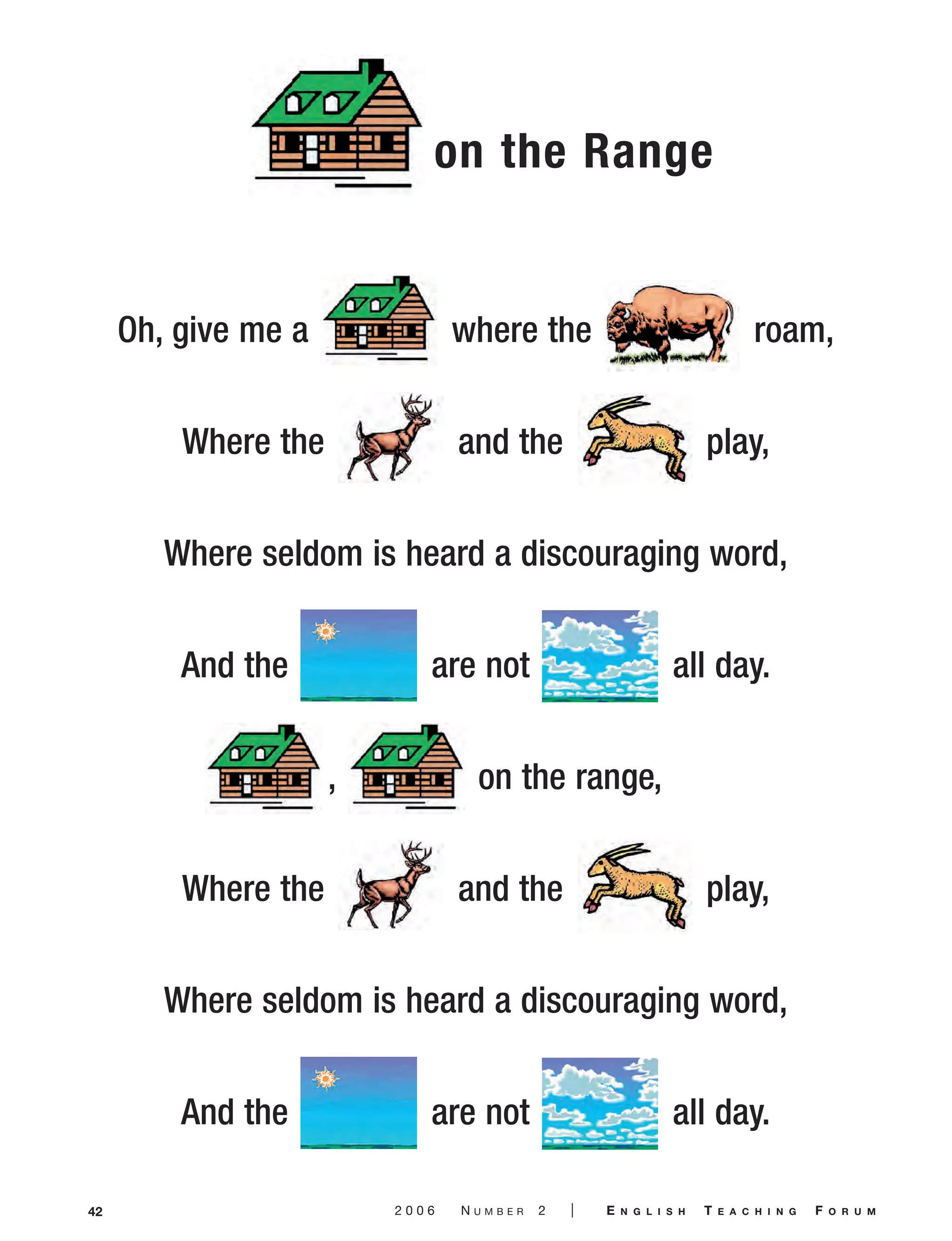 42 2 0 0 6 N U M B E R 2 | E N G L I S H T E A C H I N G F O R U M
Oh, give me a where the roam,
Where the and the play,
Where seldom is heard a discouraging word,
And the are not all day.
, on the range,
Where the and the play,
Where seldom is heard a discouraging word,
And the are not all day.
on the Range
06-0002 ETF_38_56 3/7/06 9:50 AM Page 42
 