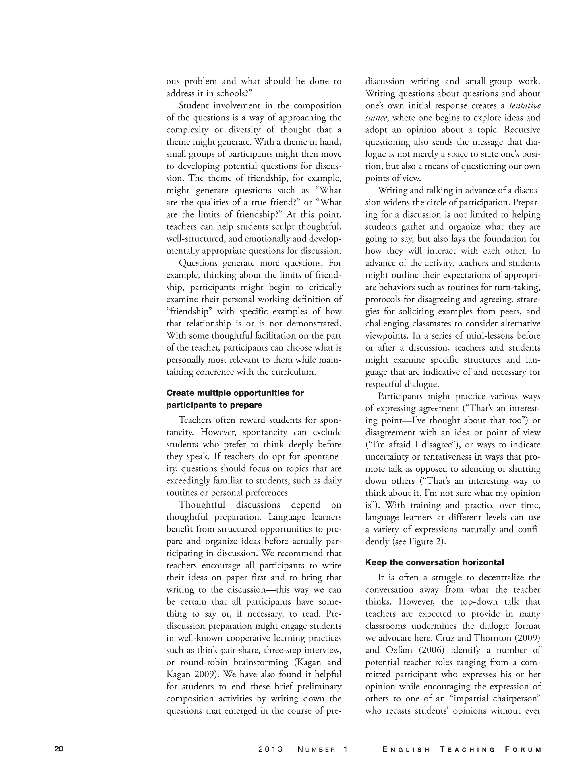 20 2 0 1 3 N U M B E R 1 | E N G L I S H T E A C H I N G F O R U M
ous problem and what should be done to
address it in schools?”
Student involvement in the composition
of the questions is a way of approaching the
complexity or diversity of thought that a
theme might generate. With a theme in hand,
small groups of participants might then move
to developing potential questions for discus-
sion. The theme of friendship, for example,
might generate questions such as “What
are the qualities of a true friend?” or “What
are the limits of friendship?” At this point,
teachers can help students sculpt thoughtful,
well-structured, and emotionally and develop-
mentally appropriate questions for discussion.
Questions generate more questions. For
example, thinking about the limits of friend-
ship, participants might begin to critically
examine their personal working definition of
“friendship” with specific examples of how
that relationship is or is not demonstrated.
With some thoughtful facilitation on the part
of the teacher, participants can choose what is
personally most relevant to them while main-
taining coherence with the curriculum.
Create multiple opportunities for
participants to prepare
Teachers often reward students for spon-
taneity. However, spontaneity can exclude
students who prefer to think deeply before
they speak. If teachers do opt for spontane-
ity, questions should focus on topics that are
exceedingly familiar to students, such as daily
routines or personal preferences.
Thoughtful discussions depend on
thoughtful preparation. Language learners
benefit from structured opportunities to pre-
pare and organize ideas before actually par-
ticipating in discussion. We recommend that
teachers encourage all participants to write
their ideas on paper first and to bring that
writing to the discussion—this way we can
be certain that all participants have some-
thing to say or, if necessary, to read. Pre-
discussion preparation might engage students
in well-known cooperative learning practices
such as think-pair-share, three-step interview,
or round-robin brainstorming (Kagan and
Kagan 2009). We have also found it helpful
for students to end these brief preliminary
composition activities by writing down the
questions that emerged in the course of pre-
discussion writing and small-group work.
Writing questions about questions and about
one’s own initial response creates a tentative
stance, where one begins to explore ideas and
adopt an opinion about a topic. Recursive
questioning also sends the message that dia-
logue is not merely a space to state one’s posi-
tion, but also a means of questioning our own
points of view.
Writing and talking in advance of a discus-
sion widens the circle of participation. Prepar-
ing for a discussion is not limited to helping
students gather and organize what they are
going to say, but also lays the foundation for
how they will interact with each other. In
advance of the activity, teachers and students
might outline their expectations of appropri-
ate behaviors such as routines for turn-taking,
protocols for disagreeing and agreeing, strate-
gies for soliciting examples from peers, and
challenging classmates to consider alternative
viewpoints. In a series of mini-lessons before
or after a discussion, teachers and students
might examine specific structures and lan-
guage that are indicative of and necessary for
respectful dialogue.
Participants might practice various ways
of expressing agreement (“That’s an interest-
ing point—I’ve thought about that too”) or
disagreement with an idea or point of view
(“I’m afraid I disagree”), or ways to indicate
uncertainty or tentativeness in ways that pro-
mote talk as opposed to silencing or shutting
down others (“That’s an interesting way to
think about it. I’m not sure what my opinion
is”). With training and practice over time,
language learners at different levels can use
a variety of expressions naturally and confi-
dently (see Figure 2).
Keep the conversation horizontal
It is often a struggle to decentralize the
conversation away from what the teacher
thinks. However, the top-down talk that
teachers are expected to provide in many
classrooms undermines the dialogic format
we advocate here. Cruz and Thornton (2009)
and Oxfam (2006) identify a number of
potential teacher roles ranging from a com-
mitted participant who expresses his or her
opinion while encouraging the expression of
others to one of an “impartial chairperson”
who recasts students’ opinions without ever
 