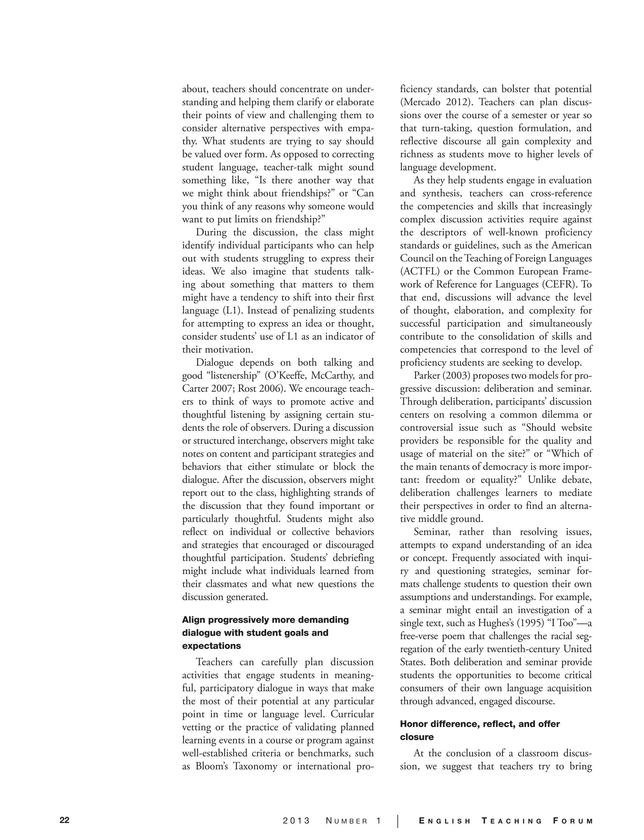 22 2 0 1 3 N U M B E R 1 | E N G L I S H T E A C H I N G F O R U M
about, teachers should concentrate on under-
standing and helping them clarify or elaborate
their points of view and challenging them to
consider alternative perspectives with empa-
thy. What students are trying to say should
be valued over form. As opposed to correcting
student language, teacher-talk might sound
something like, “Is there another way that
we might think about friendships?” or “Can
you think of any reasons why someone would
want to put limits on friendship?”
During the discussion, the class might
identify individual participants who can help
out with students struggling to express their
ideas. We also imagine that students talk-
ing about something that matters to them
might have a tendency to shift into their first
language (L1). Instead of penalizing students
for attempting to express an idea or thought,
consider students’ use of L1 as an indicator of
their motivation.
Dialogue depends on both talking and
good “listenership” (O’Keeffe, McCarthy, and
Carter 2007; Rost 2006). We encourage teach-
ers to think of ways to promote active and
thoughtful listening by assigning certain stu-
dents the role of observers. During a discussion
or structured interchange, observers might take
notes on content and participant strategies and
behaviors that either stimulate or block the
dialogue. After the discussion, observers might
report out to the class, highlighting strands of
the discussion that they found important or
particularly thoughtful. Students might also
reflect on individual or collective behaviors
and strategies that encouraged or discouraged
thoughtful participation. Students’ debriefing
might include what individuals learned from
their classmates and what new questions the
discussion generated.
Align progressively more demanding
dialogue with student goals and
expectations
Teachers can carefully plan discussion
activities that engage students in meaning-
ful, participatory dialogue in ways that make
the most of their potential at any particular
point in time or language level. Curricular
vetting or the practice of validating planned
learning events in a course or program against
well-established criteria or benchmarks, such
as Bloom’s Taxonomy or international pro-
ficiency standards, can bolster that potential
(Mercado 2012). Teachers can plan discus-
sions over the course of a semester or year so
that turn-taking, question formulation, and
reflective discourse all gain complexity and
richness as students move to higher levels of
language development.
As they help students engage in evaluation
and synthesis, teachers can cross-reference
the competencies and skills that increasingly
complex discussion activities require against
the descriptors of well-known proficiency
standards or guidelines, such as the American
Council on the Teaching of Foreign Languages
(ACTFL) or the Common European Frame-
work of Reference for Languages (CEFR). To
that end, discussions will advance the level
of thought, elaboration, and complexity for
successful participation and simultaneously
contribute to the consolidation of skills and
competencies that correspond to the level of
proficiency students are seeking to develop.
Parker (2003) proposes two models for pro-
gressive discussion: deliberation and seminar.
Through deliberation, participants’ discussion
centers on resolving a common dilemma or
controversial issue such as “Should website
providers be responsible for the quality and
usage of material on the site?” or “Which of
the main tenants of democracy is more impor-
tant: freedom or equality?” Unlike debate,
deliberation challenges learners to mediate
their perspectives in order to find an alterna-
tive middle ground.
Seminar, rather than resolving issues,
attempts to expand understanding of an idea
or concept. Frequently associated with inqui-
ry and questioning strategies, seminar for-
mats challenge students to question their own
assumptions and understandings. For example,
a seminar might entail an investigation of a
single text, such as Hughes’s (1995) “I Too”—a
free-verse poem that challenges the racial seg-
regation of the early twentieth-century United
States. Both deliberation and seminar provide
students the opportunities to become critical
consumers of their own language acquisition
through advanced, engaged discourse.
Honor difference, reflect, and offer
closure
At the conclusion of a classroom discus-
sion, we suggest that teachers try to bring
 