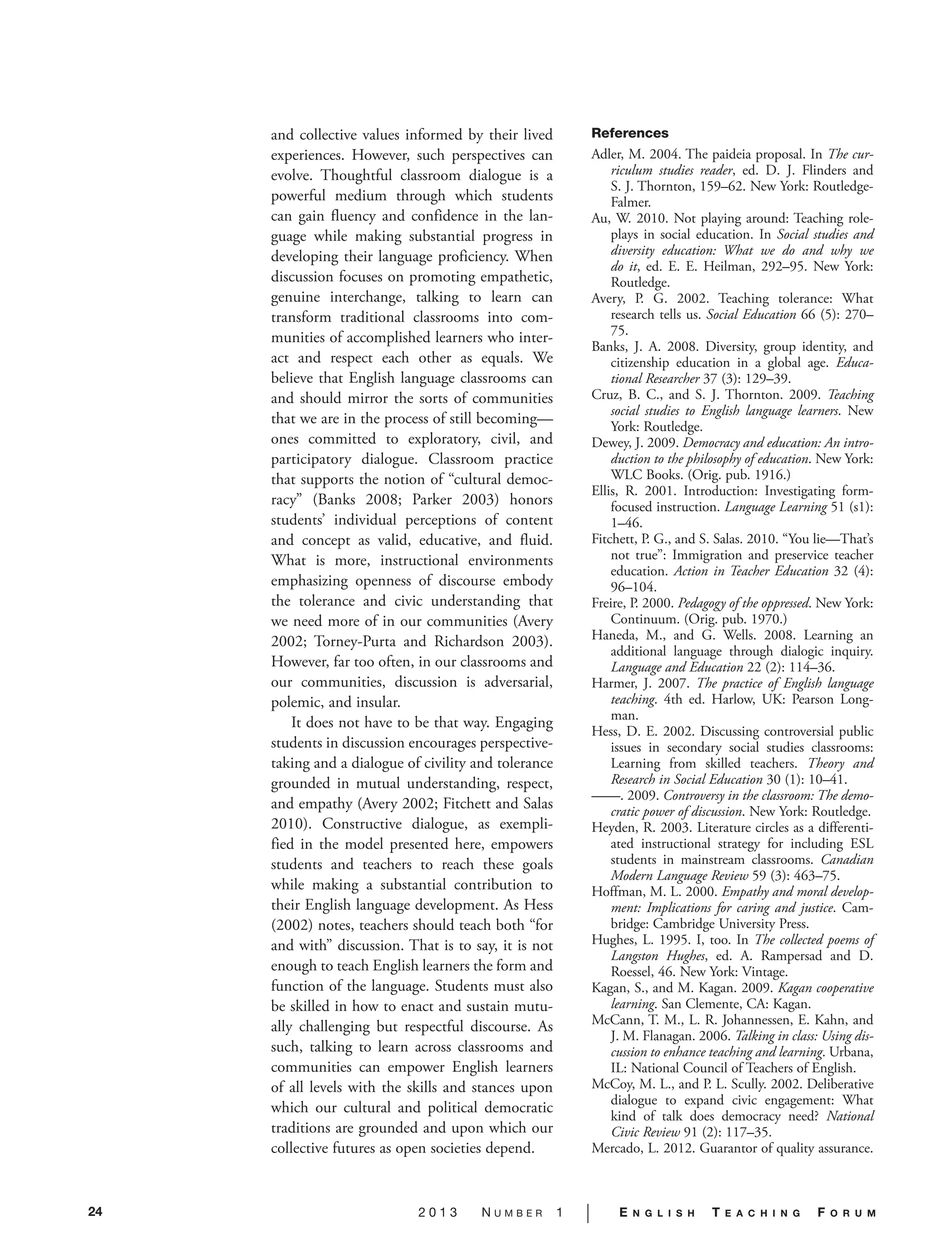 24 2 0 1 3 N U M B E R 1 | E N G L I S H T E A C H I N G F O R U M
and collective values informed by their lived
experiences. However, such perspectives can
evolve. Thoughtful classroom dialogue is a
powerful medium through which students
can gain fluency and confidence in the lan-
guage while making substantial progress in
developing their language proficiency. When
discussion focuses on promoting empathetic,
genuine interchange, talking to learn can
transform traditional classrooms into com-
munities of accomplished learners who inter-
act and respect each other as equals. We
believe that English language classrooms can
and should mirror the sorts of communities
that we are in the process of still becoming—
ones committed to exploratory, civil, and
participatory dialogue. Classroom practice
that supports the notion of “cultural democ-
racy” (Banks 2008; Parker 2003) honors
students’ individual perceptions of content
and concept as valid, educative, and fluid.
What is more, instructional environments
emphasizing openness of discourse embody
the tolerance and civic understanding that
we need more of in our communities (Avery
2002; Torney-Purta and Richardson 2003).
However, far too often, in our classrooms and
our communities, discussion is adversarial,
polemic, and insular.
It does not have to be that way. Engaging
students in discussion encourages perspective-
taking and a dialogue of civility and tolerance
grounded in mutual understanding, respect,
and empathy (Avery 2002; Fitchett and Salas
2010). Constructive dialogue, as exempli-
fied in the model presented here, empowers
students and teachers to reach these goals
while making a substantial contribution to
their English language development. As Hess
(2002) notes, teachers should teach both “for
and with” discussion. That is to say, it is not
enough to teach English learners the form and
function of the language. Students must also
be skilled in how to enact and sustain mutu-
ally challenging but respectful discourse. As
such, talking to learn across classrooms and
communities can empower English learners
of all levels with the skills and stances upon
which our cultural and political democratic
traditions are grounded and upon which our
collective futures as open societies depend.
References
Adler, M. 2004. The paideia proposal. In The cur-
riculum studies reader, ed. D. J. Flinders and
S. J. Thornton, 159–62. New York: Routledge-
Falmer.
Au, W. 2010. Not playing around: Teaching role-
plays in social education. In Social studies and
diversity education: What we do and why we
do it, ed. E. E. Heilman, 292–95. New York:
Routledge.
Avery, P. G. 2002. Teaching tolerance: What
research tells us. Social Education 66 (5): 270–
75.
Banks, J. A. 2008. Diversity, group identity, and
citizenship education in a global age. Educa-
tional Researcher 37 (3): 129–39.
Cruz, B. C., and S. J. Thornton. 2009. Teaching
social studies to English language learners. New
York: Routledge.
Dewey, J. 2009. Democracy and education: An intro-
duction to the philosophy of education. New York:
WLC Books. (Orig. pub. 1916.)
Ellis, R. 2001. Introduction: Investigating form-
focused instruction. Language Learning 51 (s1):
1–46.
Fitchett, P. G., and S. Salas. 2010. “You lie—That’s
not true”: Immigration and preservice teacher
education. Action in Teacher Education 32 (4):
96–104.
Freire, P. 2000. Pedagogy of the oppressed. New York:
Continuum. (Orig. pub. 1970.)
Haneda, M., and G. Wells. 2008. Learning an
additional language through dialogic inquiry.
Language and Education 22 (2): 114–36.
Harmer, J. 2007. The practice of English language
teaching. 4th ed. Harlow, UK: Pearson Long-
man.
Hess, D. E. 2002. Discussing controversial public
issues in secondary social studies classrooms:
Learning from skilled teachers. Theory and
Research in Social Education 30 (1): 10–41.
——. 2009. Controversy in the classroom: The demo-
cratic power of discussion. New York: Routledge.
Heyden, R. 2003. Literature circles as a differenti-
ated instructional strategy for including ESL
students in mainstream classrooms. Canadian
Modern Language Review 59 (3): 463–75.
Hoffman, M. L. 2000. Empathy and moral develop-
ment: Implications for caring and justice. Cam-
bridge: Cambridge University Press.
Hughes, L. 1995. I, too. In The collected poems of
Langston Hughes, ed. A. Rampersad and D.
Roessel, 46. New York: Vintage.
Kagan, S., and M. Kagan. 2009. Kagan cooperative
learning. San Clemente, CA: Kagan.
McCann, T. M., L. R. Johannessen, E. Kahn, and
J. M. Flanagan. 2006. Talking in class: Using dis-
cussion to enhance teaching and learning. Urbana,
IL: National Council of Teachers of English.
McCoy, M. L., and P. L. Scully. 2002. Deliberative
dialogue to expand civic engagement: What
kind of talk does democracy need? National
Civic Review 91 (2): 117–35.
Mercado, L. 2012. Guarantor of quality assurance.
 