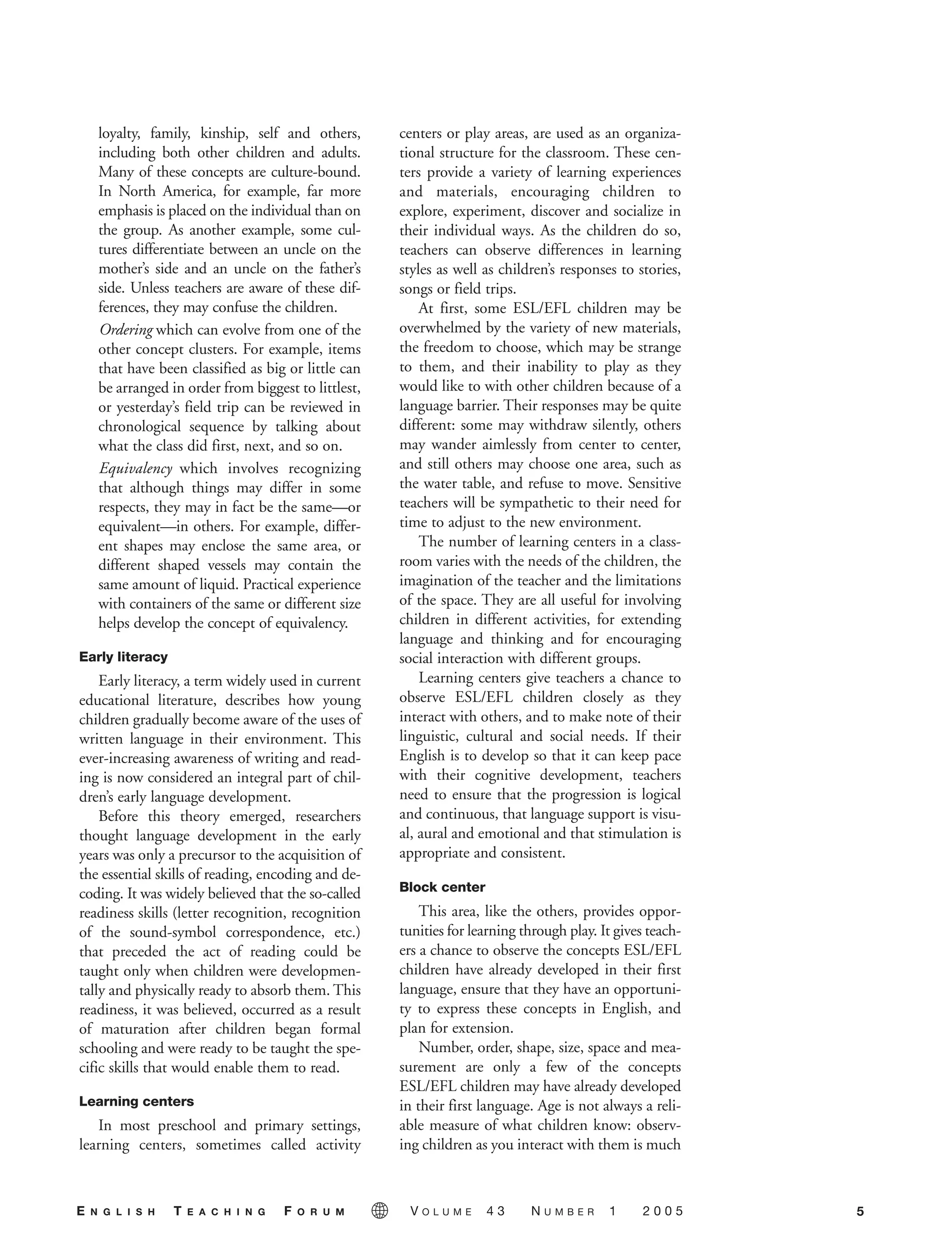 loyalty, family, kinship, self and others,
including both other children and adults.
Many of these concepts are culture-bound.
In North America, for example, far more
emphasis is placed on the individual than on
the group. As another example, some cul-
tures differentiate between an uncle on the
mother’s side and an uncle on the father’s
side. Unless teachers are aware of these dif-
ferences, they may confuse the children.
Ordering which can evolve from one of the
other concept clusters. For example, items
that have been classified as big or little can
be arranged in order from biggest to littlest,
or yesterday’s field trip can be reviewed in
chronological sequence by talking about
what the class did first, next, and so on.
Equivalency which involves recognizing
that although things may differ in some
respects, they may in fact be the same—or
equivalent—in others. For example, differ-
ent shapes may enclose the same area, or
different shaped vessels may contain the
same amount of liquid. Practical experience
with containers of the same or different size
helps develop the concept of equivalency.
Early literacy
Early literacy, a term widely used in current
educational literature, describes how young
children gradually become aware of the uses of
written language in their environment. This
ever-increasing awareness of writing and read-
ing is now considered an integral part of chil-
dren’s early language development.
Before this theory emerged, researchers
thought language development in the early
years was only a precursor to the acquisition of
the essential skills of reading, encoding and de-
coding. It was widely believed that the so-called
readiness skills (letter recognition, recognition
of the sound-symbol correspondence, etc.)
that preceded the act of reading could be
taught only when children were developmen-
tally and physically ready to absorb them. This
readiness, it was believed, occurred as a result
of maturation after children began formal
schooling and were ready to be taught the spe-
cific skills that would enable them to read.
Learning centers
In most preschool and primary settings,
learning centers, sometimes called activity
centers or play areas, are used as an organiza-
tional structure for the classroom. These cen-
ters provide a variety of learning experiences
and materials, encouraging children to
explore, experiment, discover and socialize in
their individual ways. As the children do so,
teachers can observe differences in learning
styles as well as children’s responses to stories,
songs or field trips.
At first, some ESL/EFL children may be
overwhelmed by the variety of new materials,
the freedom to choose, which may be strange
to them, and their inability to play as they
would like to with other children because of a
language barrier. Their responses may be quite
different: some may withdraw silently, others
may wander aimlessly from center to center,
and still others may choose one area, such as
the water table, and refuse to move. Sensitive
teachers will be sympathetic to their need for
time to adjust to the new environment.
The number of learning centers in a class-
room varies with the needs of the children, the
imagination of the teacher and the limitations
of the space. They are all useful for involving
children in different activities, for extending
language and thinking and for encouraging
social interaction with different groups.
Learning centers give teachers a chance to
observe ESL/EFL children closely as they
interact with others, and to make note of their
linguistic, cultural and social needs. If their
English is to develop so that it can keep pace
with their cognitive development, teachers
need to ensure that the progression is logical
and continuous, that language support is visu-
al, aural and emotional and that stimulation is
appropriate and consistent.
Block center
This area, like the others, provides oppor-
tunities for learning through play. It gives teach-
ers a chance to observe the concepts ESL/EFL
children have already developed in their first
language, ensure that they have an opportuni-
ty to express these concepts in English, and
plan for extension.
Number, order, shape, size, space and mea-
surement are only a few of the concepts
ESL/EFL children may have already developed
in their first language. Age is not always a reli-
able measure of what children know: observ-
ing children as you interact with them is much
5E N G L I S H T E A C H I N G F O R U M V O L U M E 4 3 N U M B E R 1 2 0 0 5
05-0001 ETF_02_07 1/10/05 9:20 AM Page 5
 