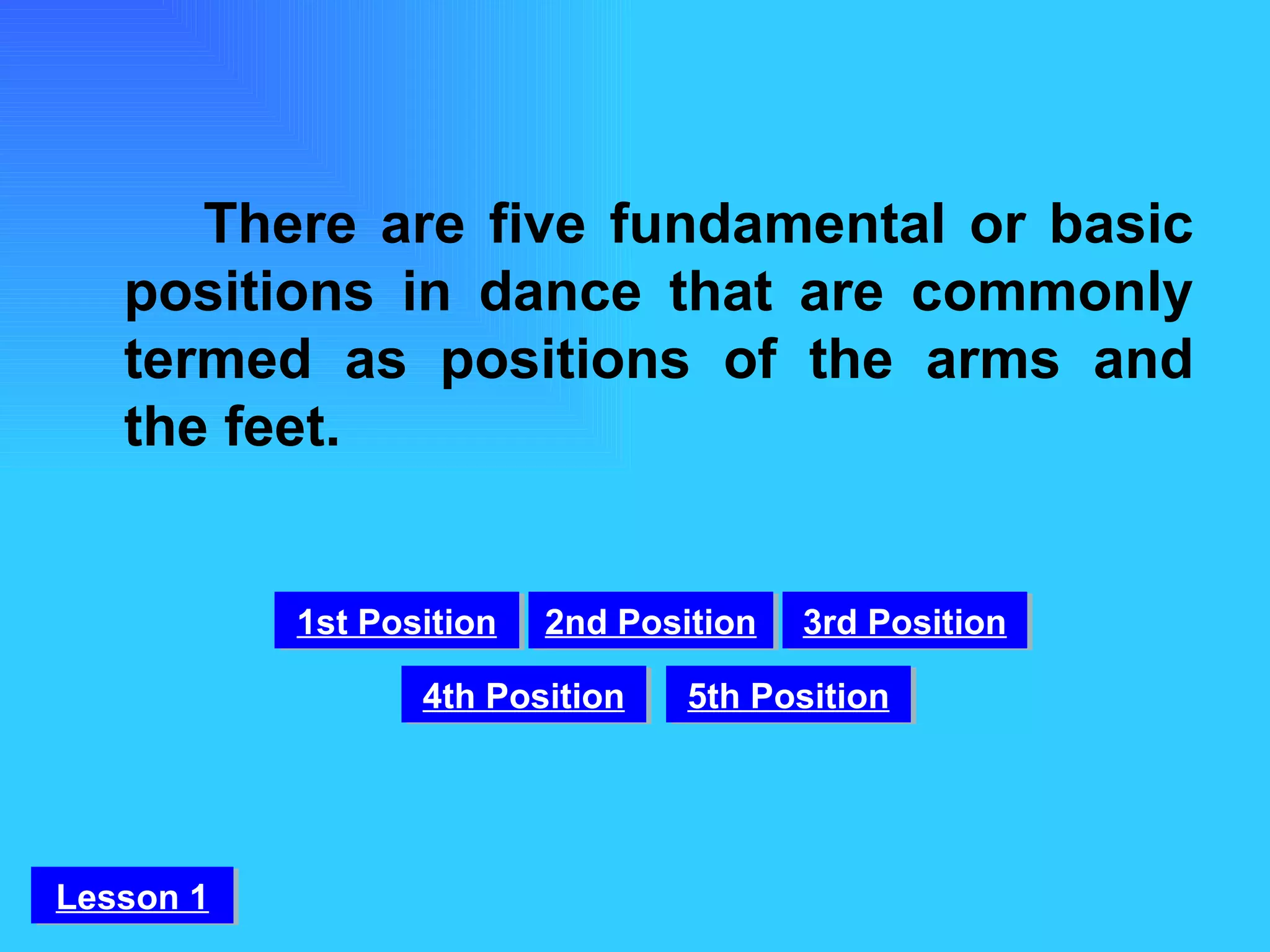 There are five fundamental or basic positions in dance that are commonly termed as positions of the arms and the feet. 1st Position 2nd Position 3rd Position 4th Position 5th Position Lesson 1 