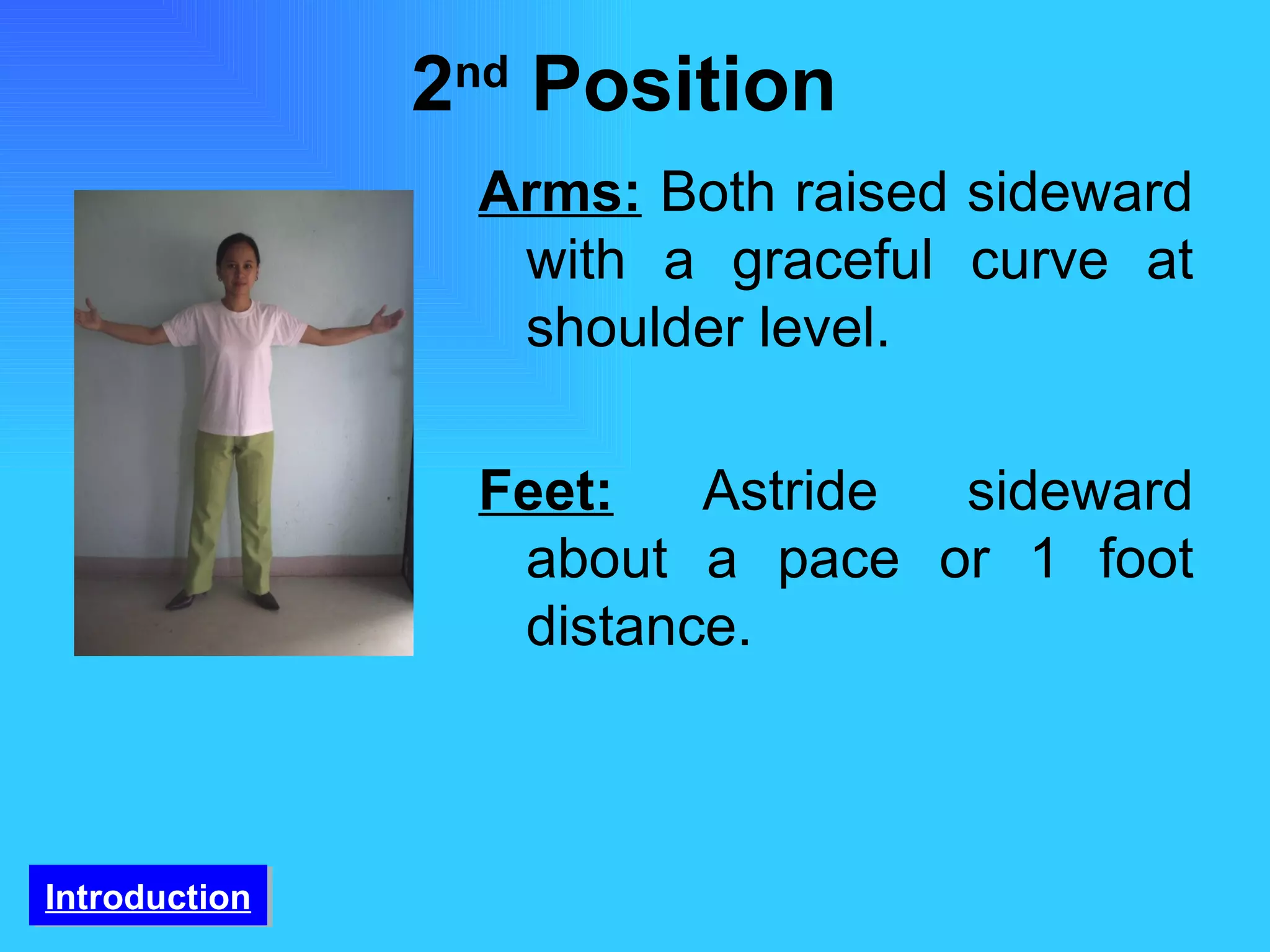 2 nd  Position  Arms:   Both raised sideward with a graceful curve at shoulder level. Feet:   Astride sideward about a pace or 1 foot distance.  Introduction 