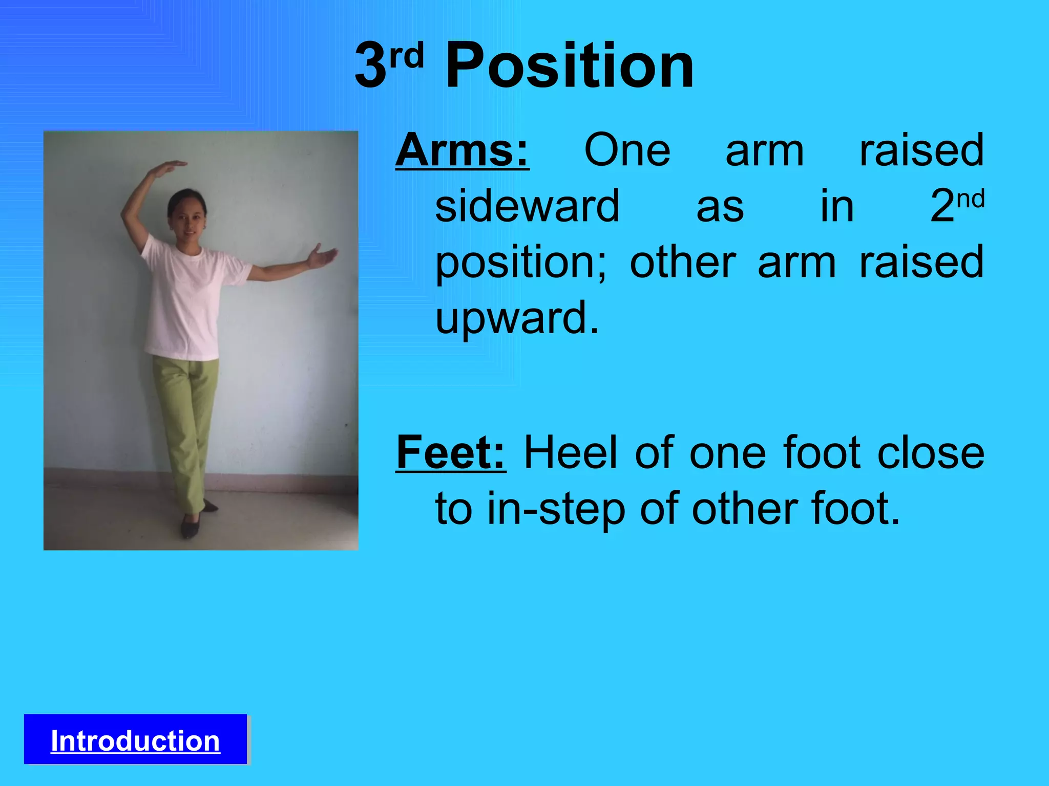 3 rd  Position Arms:   One arm raised sideward as in 2 nd  position; other arm raised upward. Feet:   Heel of one foot close to in-step of other foot. Introduction 