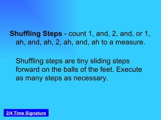 Shuffling Steps  - count 1, and, 2, and, or 1, ah, and, ah, 2, ah, and, ah to a measure. Shuffling steps are tiny sliding steps forward on the balls of the feet. Execute as many steps as necessary. 2/4 Time Signature 