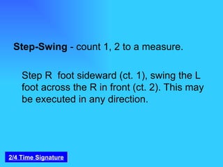 Step-Swing  - count 1, 2 to a measure.   Step R  foot sideward (ct. 1), swing the L foot across the R in front (ct. 2). This may be executed in any direction. 2/4 Time Signature 