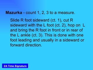 Mazurka  - count 1, 2, 3 to a measure.  Slide R foot sideward (ct. 1), cut R sideward with the L foot (ct. 2), hop on  L and bring the R foot in front or in rear of the L ankle (ct. 3). This is done with one foot leading and usually in a sideward or forward direction. 3/4 Time Signature 