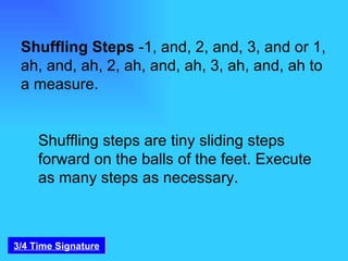 Shuffling Steps  -1, and, 2, and, 3, and or 1, ah, and, ah, 2, ah, and, ah, 3, ah, and, ah to a measure. Shuffling steps are tiny sliding steps forward on the balls of the feet. Execute as many steps as necessary. 3/4 Time Signature 
