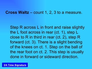 Cross Waltz  – count 1, 2, 3 to a measure.  Step R across L in front and raise slightly the L foot across in rear (ct. 1), step L close to R in third in rear (ct. 2), step R forward (ct. 3). There is a slight bending of the knees on ct. 1. Step on the ball of the rear foot on ct. 2. This step is usually done in forward or sideward direction. 3/4 Time Signature 