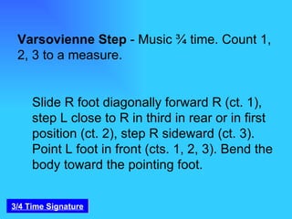 Varsovienne Step  - Music ¾ time. Count 1, 2, 3 to a measure.  Slide R foot diagonally forward R (ct. 1), step L close to R in third in rear or in first position (ct. 2), step R sideward (ct. 3). Point L foot in front (cts. 1, 2, 3). Bend the body toward the pointing foot.  3/4 Time Signature 