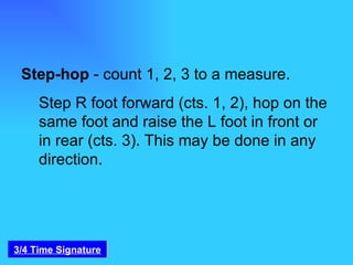 Step-hop  - count 1, 2, 3 to a measure.  Step R foot forward (cts. 1, 2), hop on the same foot and raise the L foot in front or in rear (cts. 3). This may be done in any direction. 3/4 Time Signature 