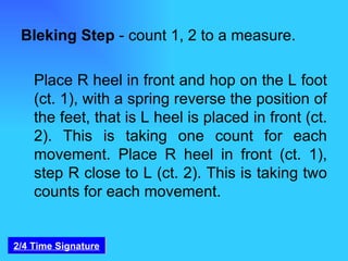 Bleking Step  - count 1, 2 to a measure. Place R heel in front and hop on the L foot (ct. 1), with a spring reverse the position of the feet, that is L heel is placed in front (ct. 2). This is taking one count for each movement. Place R heel in front (ct. 1), step R close to L (ct. 2). This is taking two counts for each movement. 2/4 Time Signature 