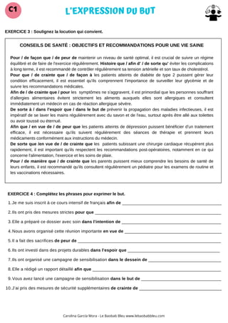 CONSEILS DE SANTÉ : OBJECTIFS ET RECOMMANDATIONS POUR UNE VIE SAINE
Pour / de façon que / de peur de maintenir un niveau de santé optimal, il est crucial de suivre un régime
équilibré et de faire de l'exercice régulièrement. Histoire que / afin d’ / de sorte qu’ éviter les complications
à long terme, il est recommandé de contrôler régulièrement sa tension artérielle et son taux de cholestérol.
Pour que / de crainte que / de façon à les patients atteints de diabète de type 2 puissent gérer leur
condition efficacement, il est essentiel qu'ils comprennent l'importance de surveiller leur glycémie et de
suivre les recommandations médicales.
Afin de / de crainte que / pour les symptômes ne s'aggravent, il est primordial que les personnes souffrant
d'allergies alimentaires évitent strictement les aliments auxquels elles sont allergiques et consultent
immédiatement un médecin en cas de réaction allergique sévère.
De sorte à / dans l’espoir que / dans le but de prévenir la propagation des maladies infectieuses, il est
impératif de se laver les mains régulièrement avec du savon et de l'eau, surtout après être allé aux toilettes
ou avoir toussé ou éternué.
Afin que / en vue de / de peur que les patients atteints de dépression puissent bénéficier d'un traitement
efficace, il est nécessaire qu'ils suivent régulièrement des séances de thérapie et prennent leurs
médicaments conformément aux instructions du médecin.
De sorte que /en vue de / de crainte que les patients subissant une chirurgie cardiaque récupèrent plus
rapidement, il est important qu'ils respectent les recommandations post-opératoires, notamment en ce qui
concerne l'alimentation, l'exercice et les soins de plaie.
Pour / de manière que / de crainte que les parents puissent mieux comprendre les besoins de santé de
leurs enfants, il est recommandé qu'ils consultent régulièrement un pédiatre pour les examens de routine et
les vaccinations nécessaires.
L’EXPRESSION DU BUT
C1
Carolina García Mora - Le Baobab Bleu www.lebaobabbleu.com
EXERCICE 3 : Soulignez la locution qui convient.
EXERCICE 4 : Complétez les phrases pour exprimer le but.
Je me suis inscrit à ce cours intensif de français afin de _________________________________________
1.
Ils ont pris des mesures strictes pour que ____________________________________________________
2.
Elle a préparé ce dossier avec soin dans l'intention de _________________________________________
3.
Nous avons organisé cette réunion importante en vue de ________________________________________
4.
Il a fait des sacrifices de peur de ___________________________________________________________
5.
Ils ont investi dans des projets durables dans l'espoir que ______________________________________
6.
Ils ont organisé une campagne de sensibilisation dans le dessein de ______________________________
7.
Elle a rédigé un rapport détaillé afin que _____________________________________________________
8.
Vous avez lancé une campagne de sensibilisation dans le but de _________________________________
9.
J’ai pris des mesures de sécurité supplémentaires de crainte de __________________________________
10.
 