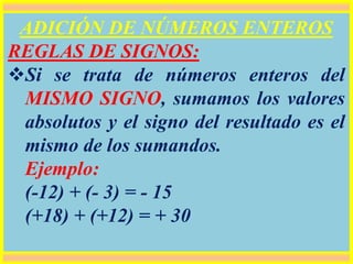 ADICIÓN DE NÚMEROS ENTEROS
REGLAS DE SIGNOS:
Si se trata de números enteros del
MISMO SIGNO, sumamos los valores
absolutos y el signo del resultado es el
mismo de los sumandos.
Ejemplo:
(-12) + (- 3) = - 15
(+18) + (+12) = + 30
 