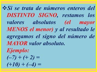 Si se trata de números enteros del
DISTINTO SIGNO, restamos los
valores absolutos (el mayor
MENOS el menor) y al resultado le
agregamos el signo del número de
MAYOR valor absoluto.
Ejemplo:
(–7) + (+ 2) =
(+10) + (–4) =
 