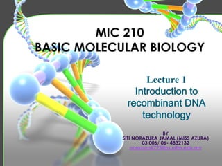 MIC 210
BASIC MOLECULAR BIOLOGY
Lecture 1
Introduction to
recombinant DNA
technology
BY
SITI NORAZURA JAMAL (MISS AZURA)
03 006/ 06- 4832132
norazura6775@ns.uitm.edu.my

 