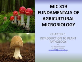 MIC 319
FUNDAMENTALS OF
AGRICULTURAL
MICROBIOLOGY
CHAPTER 1
INTRODUCTION TO PLANT
PATHOLOGY
BY
SITI NORAZURA JAMAL
03 006/ 06 483 2132
norazura6775@ns.uitm.edu.my

 