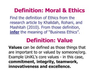 Definition: Moral & Ethics
Find the definition of Ethics from the
research article by Khalidah, Rohani, and
Mashitah (2010). From those definition,
infer the meaning of “Business Ethics”.
Definition: Value
Values can be defined as those things that
are important to or valued by someone/org.
Example UniKL's core values - in this case,
commitment, integrity, teamwork,
innovativeness and excellence.
 