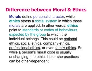 Difference between Moral & Ethics
Morals define personal character, while
ethics stress a social system in which those
morals are applied. In other words, ethics
point to standards or codes of behaviours
expected by the group to which the
individual belongs. This could be national
ethics, social ethics, company ethics,
professional ethics, or even family ethics. So
while a person’s moral code is usually
unchanging, the ethics he or she practices
can be other-dependent.
 