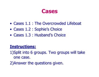 Cases
• Cases 1.1 : The Overcrowded Lifeboat
• Cases 1.2 : Sophie’s Choice
• Cases 1.3 : Husband’s Choice
Instructions:
1)Split into 6 groups. Two groups will take
one case.
2)Answer the questions given.
 