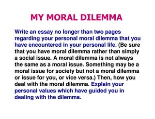 MY MORAL DILEMMA
Write an essay no longer than two pagesWrite an essay no longer than two pages
regarding your personal moral dilemma that youregarding your personal moral dilemma that you
have encountered in your personal life.have encountered in your personal life. (Be sure(Be sure
that you have moral dilemma rather than simplythat you have moral dilemma rather than simply
a social issue. A moral dilemma is not alwaysa social issue. A moral dilemma is not always
the same as a moral issue. Something may be athe same as a moral issue. Something may be a
moral issue for society but not a moral dilemmamoral issue for society but not a moral dilemma
or issue for you, or vice versa.) Then, how youor issue for you, or vice versa.) Then, how you
deal with the moral dilemma.deal with the moral dilemma. Explain yourExplain your
personal values which have guided you inpersonal values which have guided you in
dealing with the dilemma.dealing with the dilemma.
 