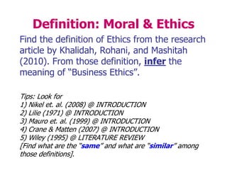 Definition: Moral & Ethics
Find the definition of Ethics from the research
article by Khalidah, Rohani, and Mashitah
(2010). From those definition, infer the
meaning of “Business Ethics”.
Tips: Look for
1) Nikel et. al. (2008) @ INTRODUCTION
2) Lilie (1971) @ INTRODUCTION
3) Mauro et. al. (1999) @ INTRODUCTION
4) Crane & Matten (2007) @ INTRODUCTION
5) Wiley (1995) @ LITERATURE REVIEW
[Find what are the “same” and what are “similar” among
those definitions].
 