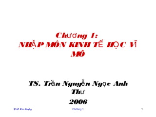 Chươ ng 1:
    NHẬ P MÔN KINH TẾ HỌ C VĨ
              MÔ


            TS. Trầ n Nguyễ n Ngọ c Anh
                        Thư
                       2006
PhD. Thö Hoaøng        Chöông 1           1
 