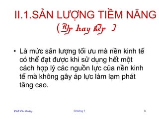 II.1.SẢN LƯỢNG TIỀM NĂNG
         (Yp hay Qp )

• Là mức sản lượng tối ưu mà nền kinh tế
  có thể đạt được khi sử dụng hết một
  cách hợp lý các nguồn lực của nền kinh
  tế mà không gây áp lực làm lạm phát
  tăng cao.


PhD. Thö Hoaøng   Chöông 1             3
 