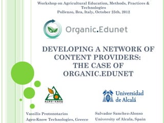 Workshop on Agricultural Education, Methods, Practices &
                           Technologies
              Pollenzo, Bra, Italy, October 25th, 2012




        DEVELOPING A NETWORK OF
          CONTENT PROVIDERS:
              THE CASE OF
            ORGANIC.EDUNET




Vassilis Protonotarios            Salvador Sanchez-Alonso
Agro-Know Technologies, Greece    University of Alcala, Spain
 