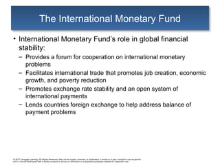 © 2017 Cengage Learning. All Rights Reserved. May not be copied, scanned, or duplicated, in whole or in part, except for use as permitt
ed in a license distributed with a certain product or service or otherwise on a password-protected website for classroom use.
The International Monetary Fund
• International Monetary Fund’s role in global financial
stability:
– Provides a forum for cooperation on international monetary
problems
– Facilitates international trade that promotes job creation, economic
growth, and poverty reduction
– Promotes exchange rate stability and an open system of
international payments
– Lends countries foreign exchange to help address balance of
payment problems
 