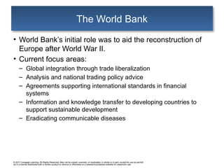 © 2017 Cengage Learning. All Rights Reserved. May not be copied, scanned, or duplicated, in whole or in part, except for use as permitt
ed in a license distributed with a certain product or service or otherwise on a password-protected website for classroom use.
The World Bank
• World Bank’s initial role was to aid the reconstruction of
Europe after World War II.
• Current focus areas:
– Global integration through trade liberalization
– Analysis and national trading policy advice
– Agreements supporting international standards in financial
systems
– Information and knowledge transfer to developing countries to
support sustainable development
– Eradicating communicable diseases
 