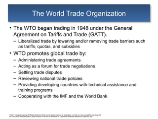 © 2017 Cengage Learning. All Rights Reserved. May not be copied, scanned, or duplicated, in whole or in part, except for use as permitt
ed in a license distributed with a certain product or service or otherwise on a password-protected website for classroom use.
The World Trade Organization
• The WTO began trading in 1948 under the General
Agreement on Tariffs and Trade (GATT).
– Liberalized trade by lowering and/or removing trade barriers such
as tariffs, quotas, and subsidies
• WTO promotes global trade by:
– Administering trade agreements
– Acting as a forum for trade negotiations
– Settling trade disputes
– Reviewing national trade policies
– Providing developing countries with technical assistance and
training programs
– Cooperating with the IMF and the World Bank
 