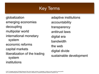© 2017 Cengage Learning. All Rights Reserved. May not be copied, scanned, or duplicated, in whole or in part, except for use as permitt
ed in a license distributed with a certain product or service or otherwise on a password-protected website for classroom use.
globalization
emerging economies
decoupling
multipolar world
international monetary
system
economic reforms
capital markets
liberalization of the trading
system
institutions
adaptive institutions
accountability
transparency
antitrust laws
digital era
bandwidth
the web
digital divide
sustainable development
Key Terms
 