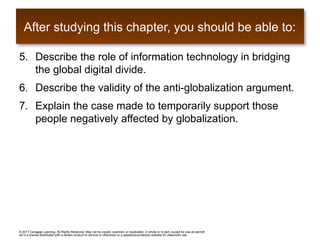 © 2017 Cengage Learning. All Rights Reserved. May not be copied, scanned, or duplicated, in whole or in part, except for use as permitt
ed in a license distributed with a certain product or service or otherwise on a password-protected website for classroom use.
5. Describe the role of information technology in bridging
the global digital divide.
6. Describe the validity of the anti-globalization argument.
7. Explain the case made to temporarily support those
people negatively affected by globalization.
After studying this chapter, you should be able to:
 