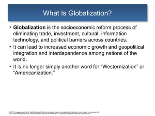 © 2017 Cengage Learning. All Rights Reserved. May not be copied, scanned, or duplicated, in whole or in part, except for use as permitt
ed in a license distributed with a certain product or service or otherwise on a password-protected website for classroom use.
What Is Globalization?
• Globalization is the socioeconomic reform process of
eliminating trade, investment, cultural, information
technology, and political barriers across countries.
• It can lead to increased economic growth and geopolitical
integration and interdependence among nations of the
world.
• It is no longer simply another word for “Westernization” or
“Americanization.”
 