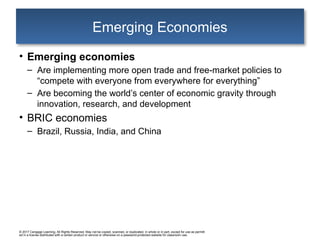 © 2017 Cengage Learning. All Rights Reserved. May not be copied, scanned, or duplicated, in whole or in part, except for use as permitt
ed in a license distributed with a certain product or service or otherwise on a password-protected website for classroom use.
Emerging Economies
• Emerging economies
– Are implementing more open trade and free-market policies to
“compete with everyone from everywhere for everything”
– Are becoming the world’s center of economic gravity through
innovation, research, and development
• BRIC economies
– Brazil, Russia, India, and China
 