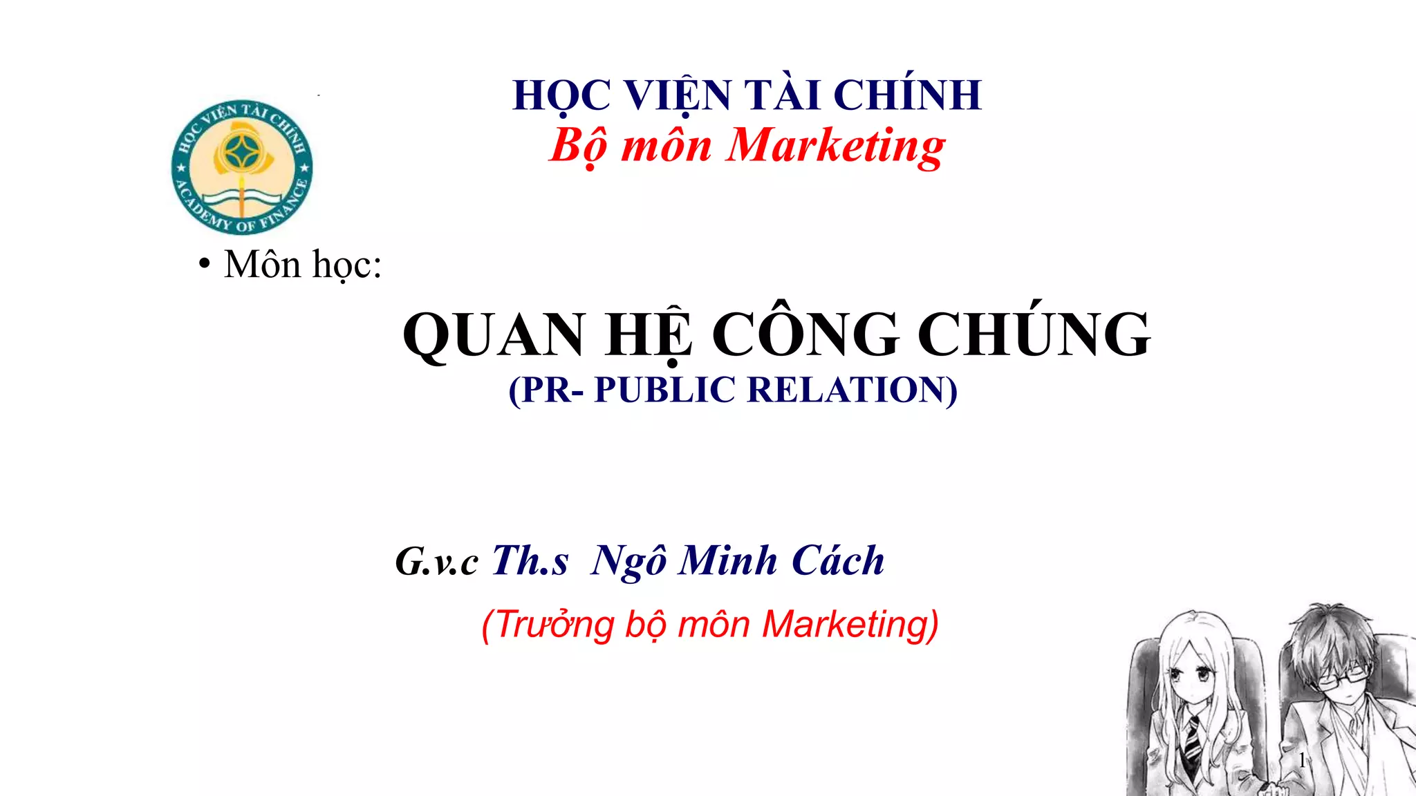 1
HỌC VIỆN TÀI CHÍNH
Bộ môn Marketing
• Môn học:
QUAN HỆ CÔNG CHÚNG
(PR- PUBLIC RELATION)
G.v.c Th.s Ngô Minh Cách
(Trưởng bộ môn Marketing)
 