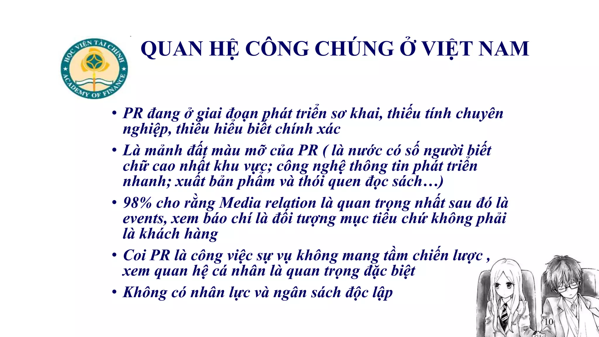 10
QUAN HỆ CÔNG CHÚNG Ở VIỆT NAM
• PR đang ở giai đoạn phát triển sơ khai, thiếu tính chuyên
nghiệp, thiếu hiểu biết chính xác
• Là mảnh đất màu mỡ của PR ( là nước có số người biết
chữ cao nhất khu vực; công nghệ thông tin phát triển
nhanh; xuất bản phẩm và thói quen đọc sách…)
• 98% cho rằng Media relation là quan trọng nhất sau đó là
events, xem báo chí là đối tượng mục tiêu chứ không phải
là khách hàng
• Coi PR là công việc sự vụ không mang tầm chiến lược ,
xem quan hệ cá nhân là quan trọng đặc biệt
• Không có nhân lực và ngân sách độc lập
 
