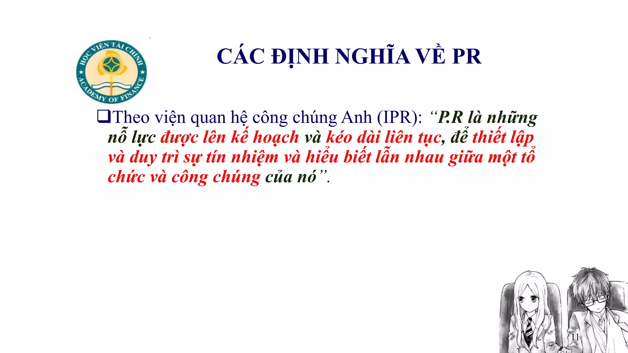 11
CÁC ĐỊNH NGHĨA VỀ PR
Theo viện quan hệ công chúng Anh (IPR): “P.R là những
nỗ lực được lên kế hoạch và kéo dài liên tục, để thiết lập
và duy trì sự tín nhiệm và hiểu biết lẫn nhau giữa một tổ
chức và công chúng của nó”.
 