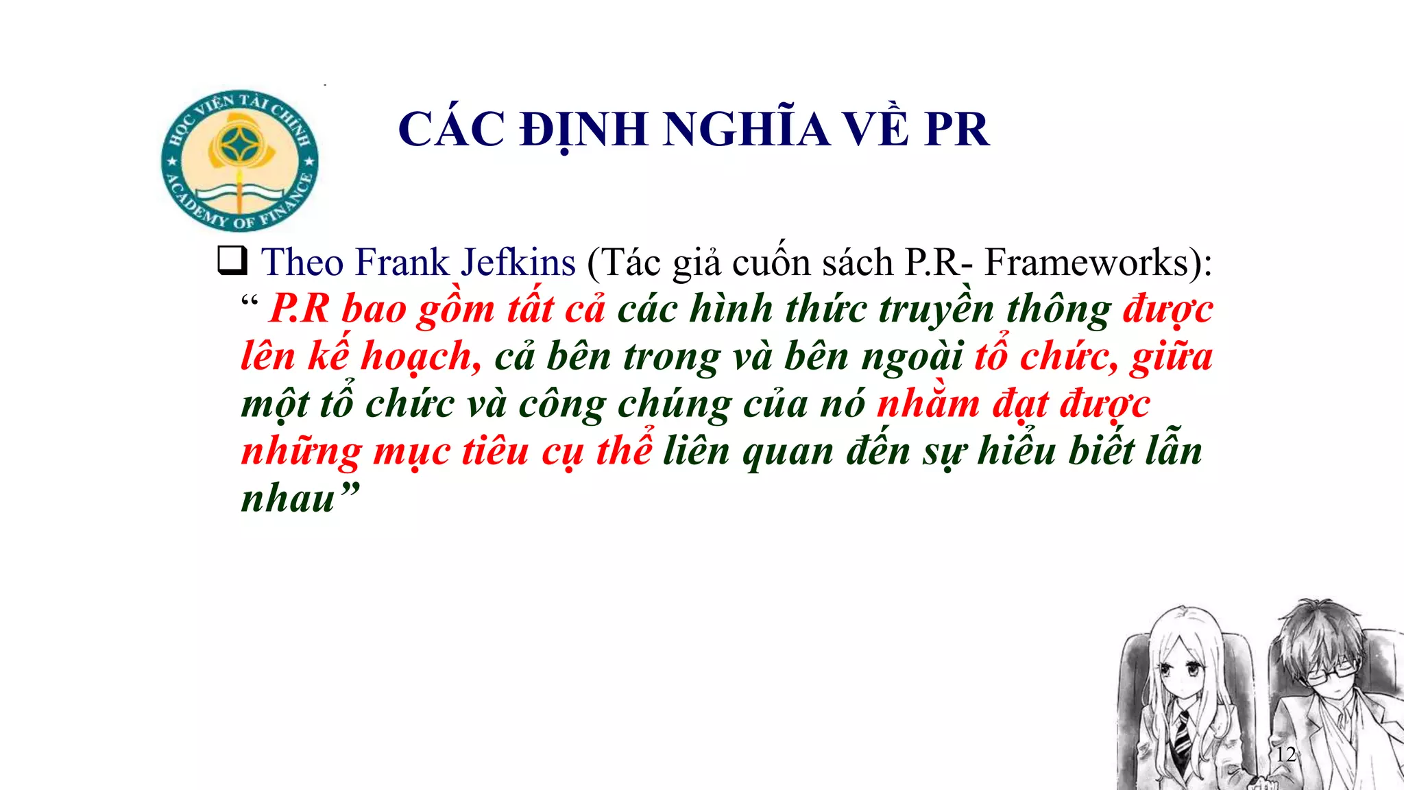12
CÁC ĐỊNH NGHĨA VỀ PR
 Theo Frank Jefkins (Tác giả cuốn sách P.R- Frameworks):
“ P.R bao gồm tất cả các hình thức truyền thông được
lên kế hoạch, cả bên trong và bên ngoài tổ chức, giữa
một tổ chức và công chúng của nó nhằm đạt được
những mục tiêu cụ thể liên quan đến sự hiểu biết lẫn
nhau”
 