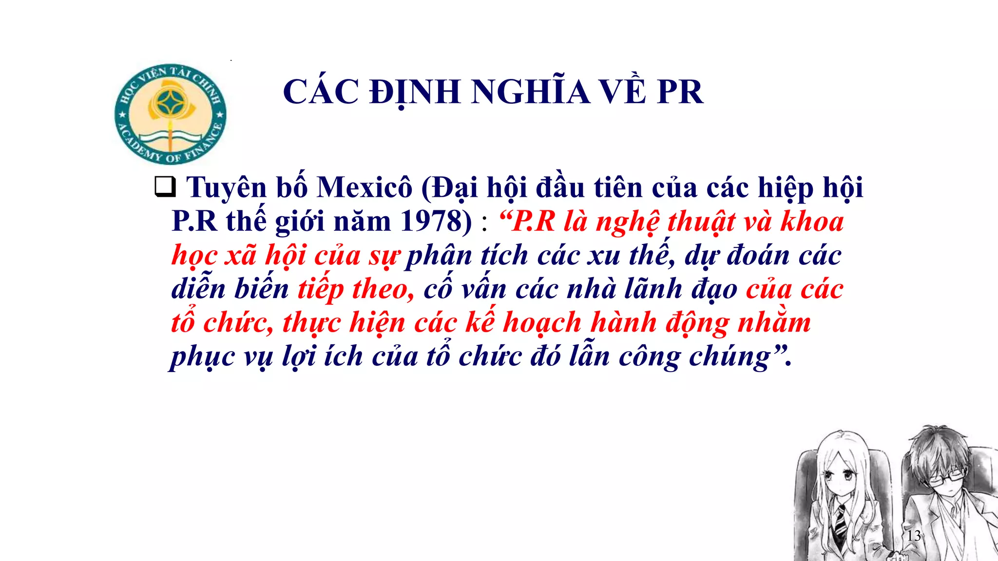 13
CÁC ĐỊNH NGHĨA VỀ PR
 Tuyên bố Mexicô (Đại hội đầu tiên của các hiệp hội
P.R thế giới năm 1978) : “P.R là nghệ thuật và khoa
học xã hội của sự phân tích các xu thế, dự đoán các
diễn biến tiếp theo, cố vấn các nhà lãnh đạo của các
tổ chức, thực hiện các kế hoạch hành động nhằm
phục vụ lợi ích của tổ chức đó lẫn công chúng”.
 