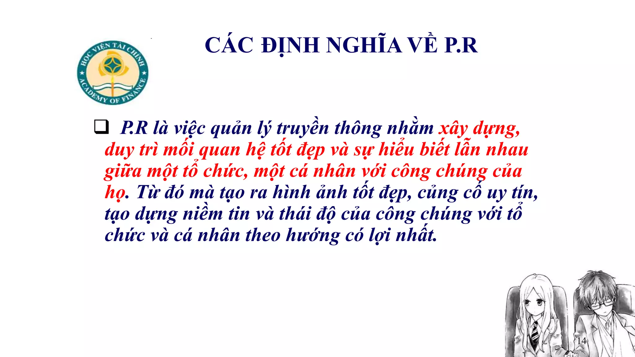 14
CÁC ĐỊNH NGHĨA VỀ P.R
 P.R là việc quản lý truyền thông nhằm xây dựng,
duy trì mối quan hệ tốt đẹp và sự hiểu biết lẫn nhau
giữa một tổ chức, một cá nhân với công chúng của
họ. Từ đó mà tạo ra hình ảnh tốt đẹp, củng cố uy tín,
tạo dựng niềm tin và thái độ của công chúng với tổ
chức và cá nhân theo hướng có lợi nhất.
 