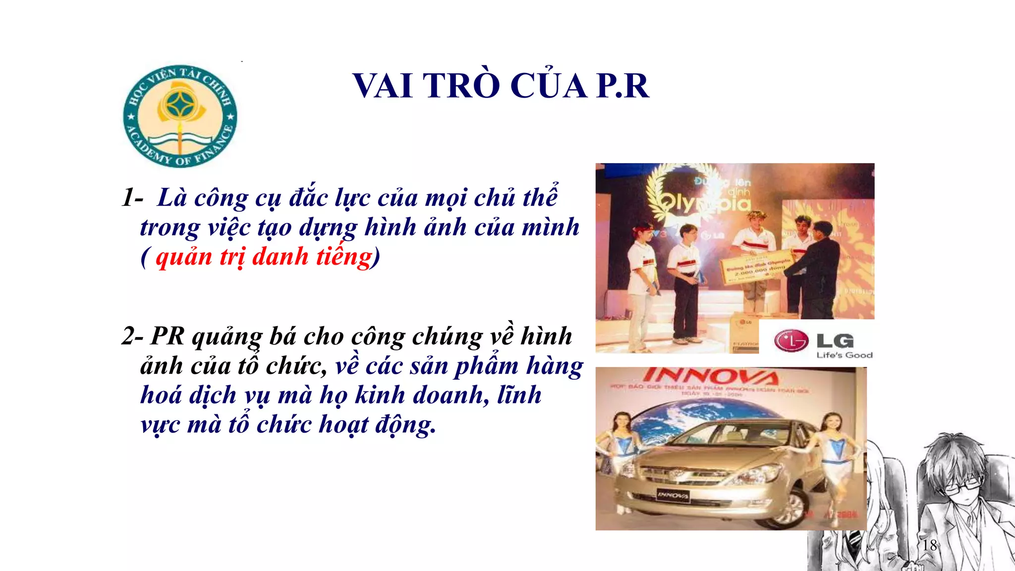 18
VAI TRÒ CỦA P.R
1- Là công cụ đắc lực của mọi chủ thể
trong việc tạo dựng hình ảnh của mình
( quản trị danh tiếng)
2- PR quảng bá cho công chúng về hình
ảnh của tổ chức, về các sản phẩm hàng
hoá dịch vụ mà họ kinh doanh, lĩnh
vực mà tổ chức hoạt động.
 