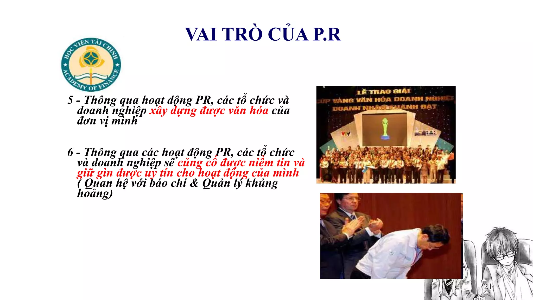 21
VAI TRÒ CỦA P.R
5 - Thông qua hoạt động PR, các tổ chức và
doanh nghiệp xây dựng được văn hóa của
đơn vị mình
6 - Thông qua các hoạt động PR, các tổ chức
và doanh nghiệp sẽ củng cố được niềm tin và
giữ gìn được uy tín cho hoạt động của mình
( Quan hệ với báo chí & Quản lý khủng
hoảng)
 