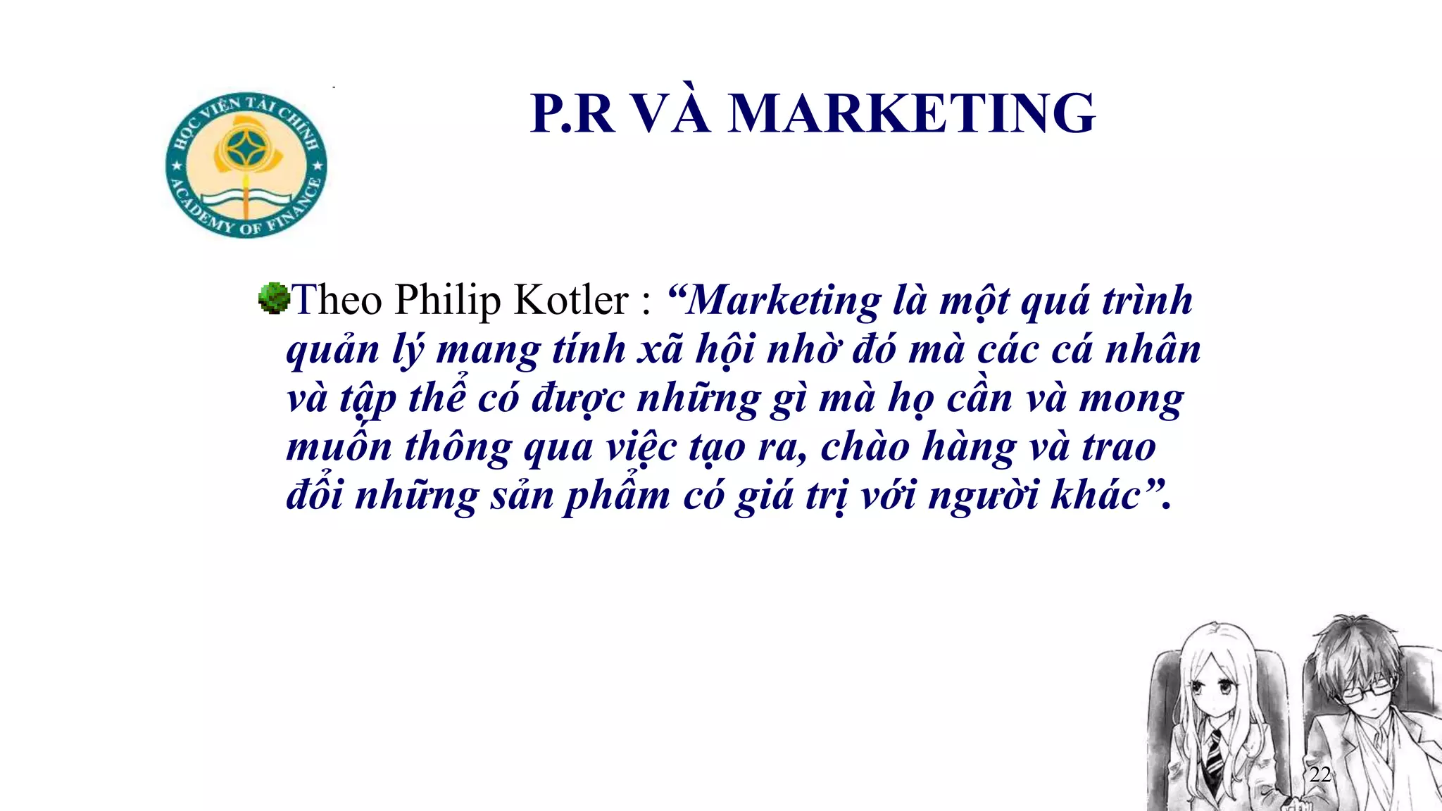 22
P.R VÀ MARKETING
Theo Philip Kotler : “Marketing là một quá trình
quản lý mang tính xã hội nhờ đó mà các cá nhân
và tập thể có được những gì mà họ cần và mong
muốn thông qua việc tạo ra, chào hàng và trao
đổi những sản phẩm có giá trị với người khác”.
 